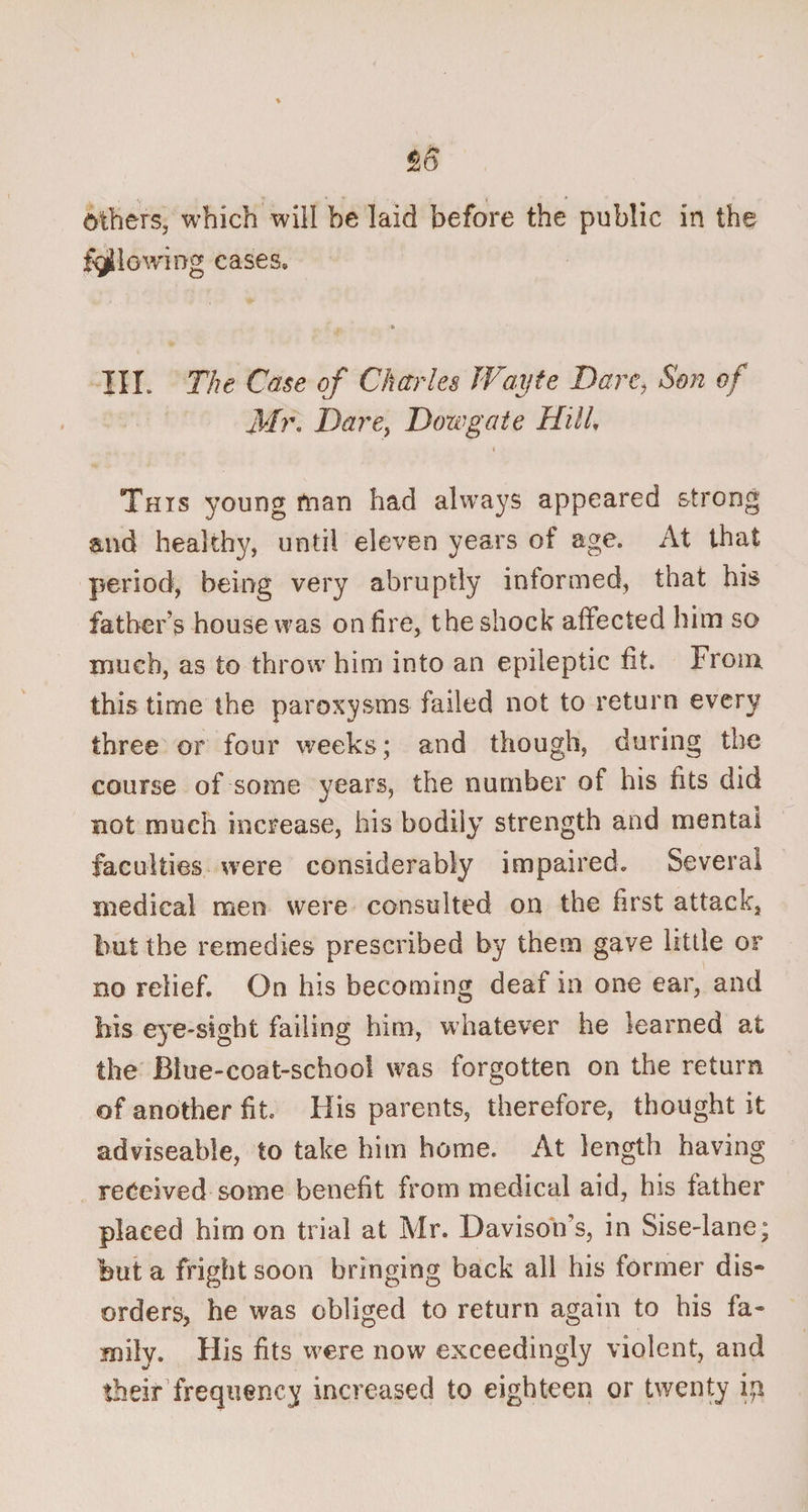 Others, which will be laid before the public in the flowing cases, * III. The Case of Charles Wayie Dare, Son of Mr. Dare, Dowgate Hill. i This young man had always appeared strong and healthy, until eleven years of age. At that period, being very abruptly informed, that his father’s house was on lire, the shock affected him so much, as to throw him into an epileptic fit. From this time the paroxysms failed not to return every three or four weeks; and though, during the course of some years, the number of his fits did not much increase, his bodily strength and mental faculties were considerably impaired. Several medical men were consulted on the first attack, but the remedies prescribed by them gave little or no relief. On his becoming deaf in one ear, and his eye-sight failing him, whatever he learned at the Biue-coat-schoo! was forgotten on the return of another fit His parents, therefore, thought it adviseable, to take him home. At length having received some benefit from medical aid, his father placed him on trial at Air. Davison’s, in Sise-lane; hut a fright soon bringing back all his former dis¬ orders, he was obliged to return again to his fa¬ mily. His fits were now exceedingly violent, and their frequency increased to eighteen or twenty ip