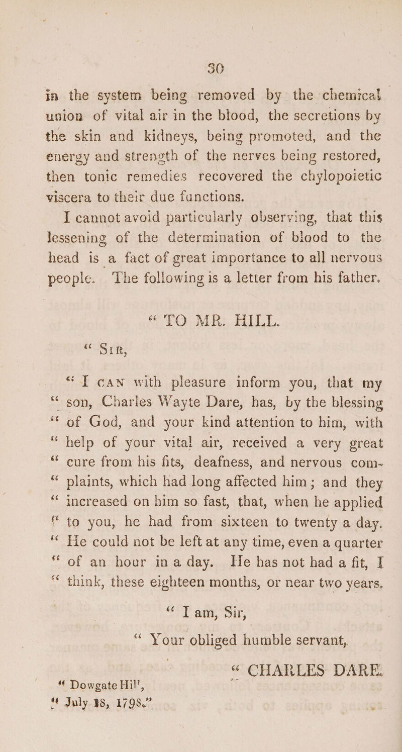 in the system being removed by the chemical union of vital air in the blood, the secretions bv the skin and kidneys, being promoted, and the energy and strength of the nerves being restored, then tonic remedies recovered the chylopoietic viscera to their due functions. I cannot avoid particularly observing, that this lessening of the determination of blood to the head is a fact of great importance to all nervous people. The following is a letter from his father, “ TO MR. HILL. a Sir, *•' I can with pleasure inform you, that my u son, Charles Wayte Dare, has, by the blessing 41 of God, and your kind attention to him, with H help of your vital air, received a very great “ cure from his fits, deafness, and nervous com- <£ plaints, which had long affected him; and they u increased on him so fast, that, when he applied £'£ to you, he had from sixteen to twenty a day. He could not be left at any time, even a quarter {i of an hour in a day. He has not had a fit, I ^ think, these eighteen months, or near two years. “ I am, Sir, “ Your obliged humble servant, “ CHARLES' DARE, “ DowgateHil',  July IS, 179S.”