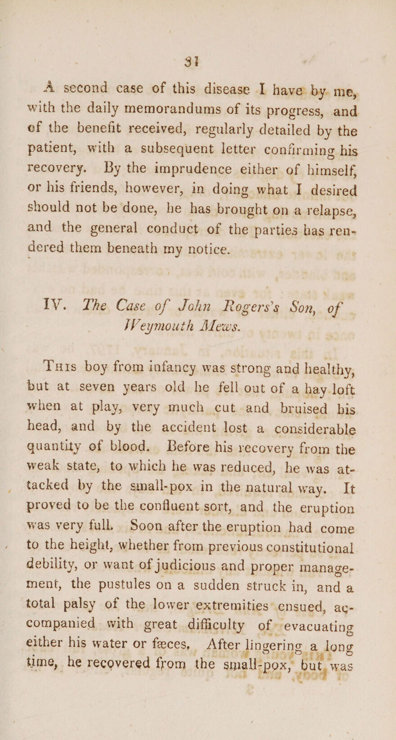 SI A second case of this disease I have by me, with the daily memorandums of its progress, and of the benefit received, regularly detailed by the patient, with a subsequent letter confirming his recovery. By the imprudence either of himself* or his friends, however, in doing what I desired should not be done, he has brought on a relapse, and the general conduct of the parties has ren¬ dered them beneath my notice. i IV. The Case of John Rog 'erss Son, of JVeymouth Mews. This boy from infancy was strong and healthy, but at seven years old he fell out of a hay loft when at play, very much cut and bruised bis head, and by the accident lost a considerable quantity of blood. Before his recovery from the weak state, to which he was reduced, he was at¬ tacked by the small-pox in the natural way. It proved to be the confluent sort, and the eruption was very full. Soon after the eruption had come to the height, whether from previous constitutional debility, or want of judicious and proper manage¬ ment, the pustules on a sudden struck in, and a total palsy of the lower extremities ensued, ac¬ companied with great difficulty of evacuating either his water or fasces. After lingering a long time, he recovered from the small-pox, but was