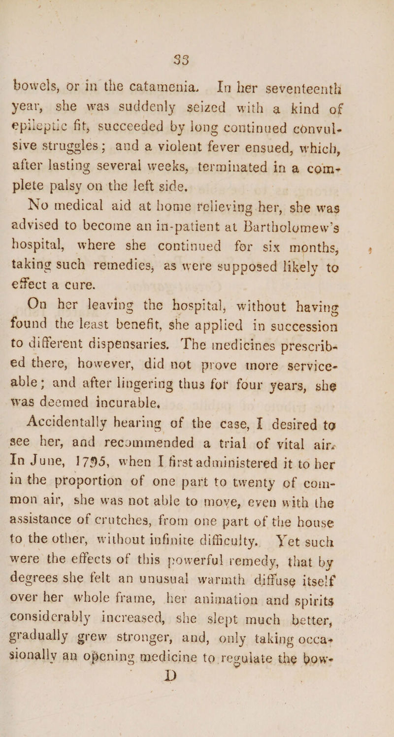 bowels, or in the catamenia. In her seventeenth year, she was suddenly seized with a kind of epileptic fit, succeeded by long continued convul¬ sive struggles; and a violent fever ensued, which, after lasting several weeks, terminated in a com¬ plete palsy on the left side. No medical aid at home relieving her, she was advised to become an in-patient at Bartholomew's hospital, where she continued for six months, taking such remedies, as were supposed likely to effect a cure. On her leaving the hospital, without having found the least benefit, she applied in succession to different dispensaries. The medicines prescrib¬ ed there, however, did not prove more service¬ able; and after lingering thus for four years, she was deemed incurable. Accidentally hearing of the case, I desired to ■ see her, and recommended a trial of vital air. In June, I7f)5, when I first administered it to her in the proportion of one part to twenty of com¬ mon air, she was not able to move, even with the assistance of crutches, from one part of the house to the other, without infinite difficulty. Yet such were the effects of this powerful remedy, that by degrees she felt an unusual warmth diffuse itself over her whole frame, her animation and spirits considerably increased, she slept much better, gradually grew stronger, and, only taking occa¬ sionally an opening medicine to regulate the bow- I)