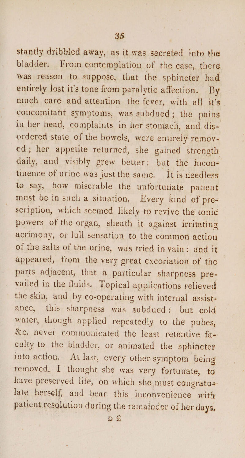 stantly dribbled away, as it was secreted into the bladder. From contemplation of the case, there was reason to suppose, that the sphincter had entirely lost it's tone from paralytic affection. By much care and attention the fever, with all it’s concomitant symptoms, was subdued ; the pains in her head, complaints in her stomach, and dis¬ ordered state of the bowels, were entirely remov¬ ed ; her appetite returned, she gained strength daily, and visibly grew better: but the incon¬ tinence of urine was just the same. It is needless to say, how miserable the unfortunate patient must be in such a situation. Every kind of pre¬ scription, which seemed likely to revive the tonic powers of the organ, sheath it against irritating acrimony, or lull sensation to the common action of the salts of the urine, was tried in vain : and it appeared, from the very great excoriation of the parts adjacent, that a particular sharpness pre¬ vailed in the fluids, Topical applications relieved the skin, and by co-operating with internal assist¬ ance, this sharpness was subdued : but cold water, though applied repeatedly to the pubes, &amp;c, never communicated the least retentive fa¬ culty to the bladder, or animated the sphincter into action. At last, every other symptom being , w, t sue was very fortunate, to have preserved life, on which she must conoratu-- . o late herself, and bear this inconvenience with patient resolution during the remainder of her days, d 2