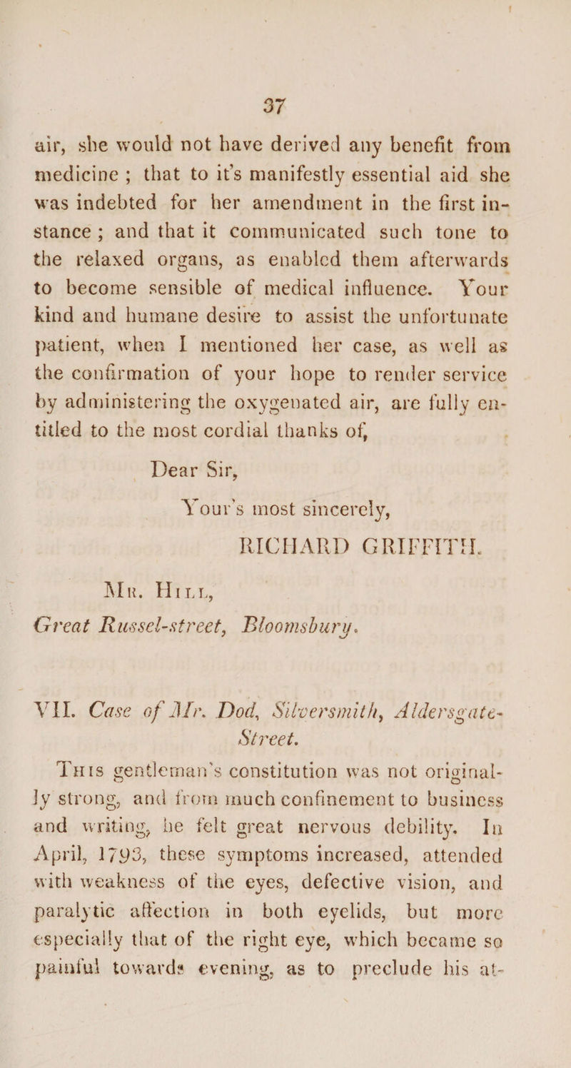 37 air, she would not have derived any benefit from medicine ; that to it's manifestly essential aid she was indebted for her amendment in the first in¬ stance ; and that it communicated such tone to the relaxed organs, as enabled them afterwards to become sensible of medical influence. Your kind and humane desire to assist the unfortunate patient, when I mentioned her case, as well as the confirmation of your hope to render service by administering the oxygenated air, are fully en¬ titled to the most cordial thanks of, Dear Sir, Tour's most sincerely, RICHARD GRIFFITH. Mr. Hill, Great Russel-street, Bloomsbury. VII. Case of Mr. Dod, Silversmith, Aldersgate- Street. Tats gentleman's constitution was not original¬ ly strong, and from much confinement to business and writing, he felt great nervous debility. In April, 17^3, these symptoms increased, attended with weakness of the eyes, defective vision, and paralytic affection in both eyelids, but more especially that of the right eye, which became so painful towards evening, as to preclude his at'