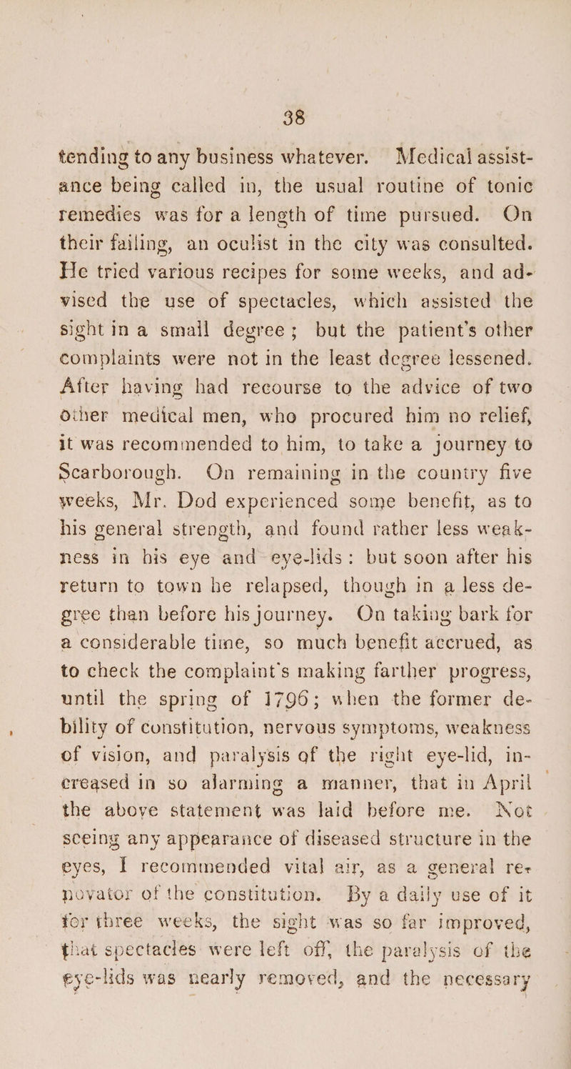 tending to any business whatever. Medical assist¬ ance being called in, the usual routine of tonic remedies was for a length of time pursued. On their failing, an oculist in the city was consulted, lie tried various recipes for some weeks, and ad¬ vised the use of spectacles, which assisted the sight in a small degree ; but the patient’s other complaints were not in the least degree lessened. After having had recourse to the advice of two Other medical men, who procured him no relief, it was recommended to him, to take a journey to Scarborough. On remaining in the country five weeks, Mr. Dod experienced some benefit, as to his general strength, and found rather less weak¬ ness in his eye and eye-lids : but soon after his return to town he relapsed, though in a less de¬ gree than before his journey. On taking bark for a considerable time, so much benefit accrued, as to check the complaint's making farther progress, until the spring of 179b; when the former de¬ bility of constitution, nervous symptoms, weakness of vision, and paralysis qf the right eye-lid, in¬ creased in so alarming a manner, that in April the above statement was laid before me. Not seeing any appearance of diseased structure in the eyes, I recommended vital air, as a general rer p ova tor of the constitution. By a daily use of it for three weeks, the sight was so far improved, fhat spectacles were left off, the paralysis of the pye-lids was nearly removed, and the necessary