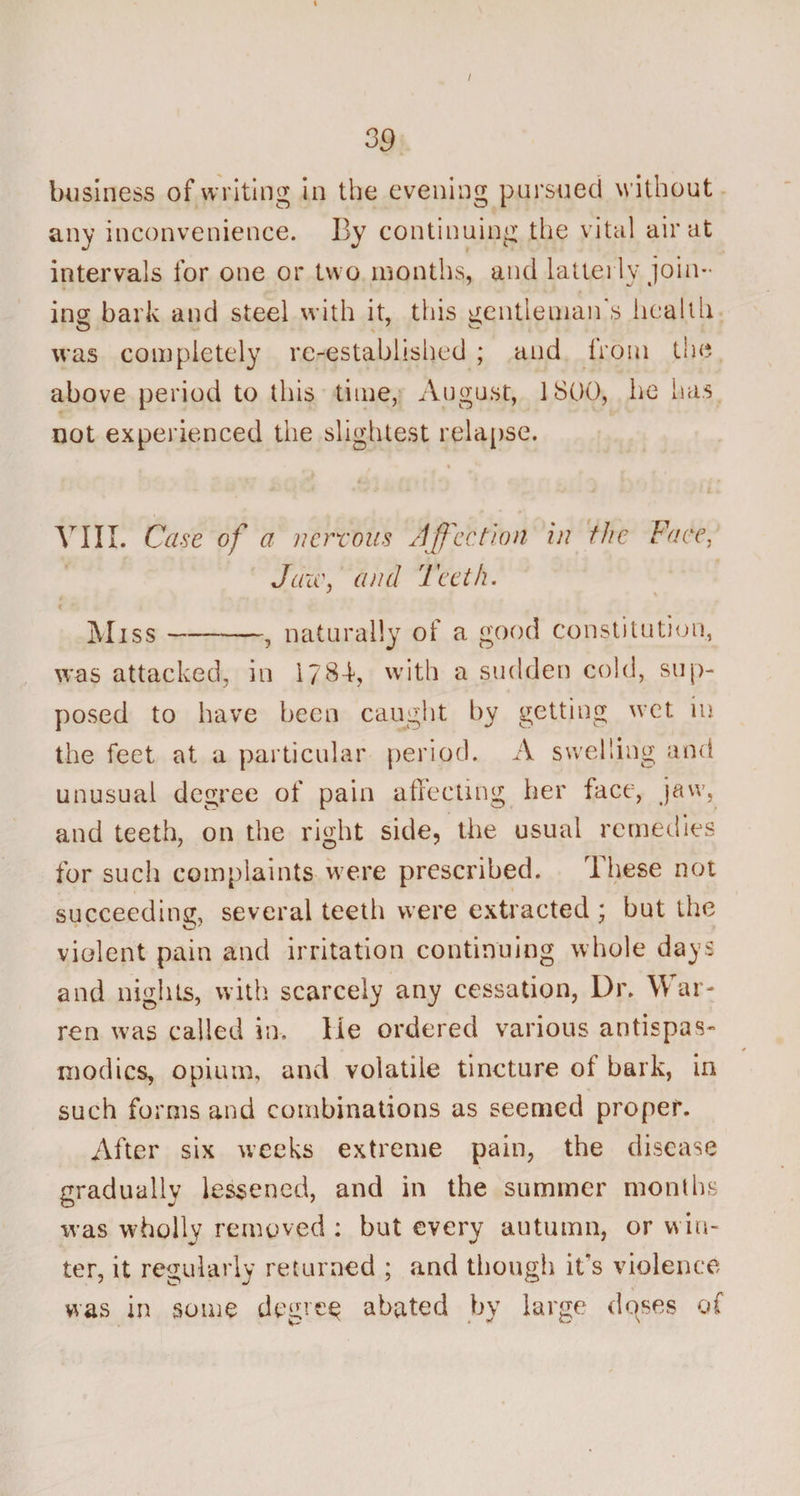 / 39 business of writing in the evening pursued without any inconvenience. By continuing the vital air at intervals for one or two months, and latterly join¬ ing bark and steel with it, this gentleman's health was completely re-established ; and lrcmi the above period to this time, August, 1800, lie has not experienced the slightest relapse. « VIII. Case of a nervous Affection in the Face, Jaw, and Teeth. Miss-, naturally of a good constitution, was attacked, in 1784, with a sudden cold, sup¬ posed to have been caught by getting wet in the feet at a particular period. A swelling and unusual degree of pain affecting her face, jaw, and teeth, on the right side, the usual remedies for such complaints were prescribed. These not succeeding, several teeth were extracted; but the violent pain and irritation continuing whole days and nights, with scarcely any cessation, Dr. W ar¬ ren was called in. lie ordered various antispas- modics, opium, and volatile tincture oi bark, in such forms and combinations as seemed proper. After six weeks extreme pain, the disease gradually lessened, and in the summer months was wholly removed : but every autumn, or w in¬ ter, it regularly returned ; and though it's violence was in some degree abated by large dpses of