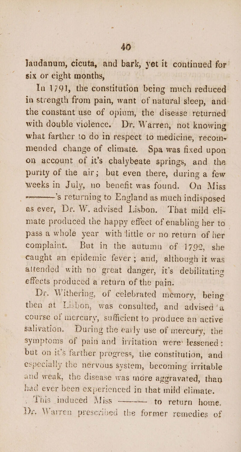laudanum, cicuta, and bark, yet it continued for six or eight months, In 1/91, the constitution being much reduced in strength from pain, want of natural sleep, and the constant use of opium, the disease returned with double violence. Dr. Warren, not knowing; what farther to do in respect to medicine, recom¬ mended change of climate. Spa was fixed upon on account of it’s chalybeate springs, and the purity of the air; but even there, during a few weeks in July, no benefit was found. On Miss ——’s returning to England as much indisposed as ever, Dr. W. advised Lisbon. That mild cli¬ mate produced the happy effect of enabling her to pass a whole year with little or no return of her complaint. But in the autumn of 1792, she caught an epidemic fever ; and, although it was attended with no great danger, it’s debilitating effects produced a return of the pain. Br, Withering, of celebrated memory, beiim § . ■ - 7 CD tnea at Lisbon, was consulted, and advised a course of mercury, sufficient to produce an active salivation. During the early use of mercury, the symptoms of pain and irritation were4 lessened: but on it’s farther progress, the constitution, and especially the nervous system, becoming irritable and weak, the disease was more aggravated, than had ever been experienced in that mild climate. This .induced Miss to return home. arren prescribed the former remedies of