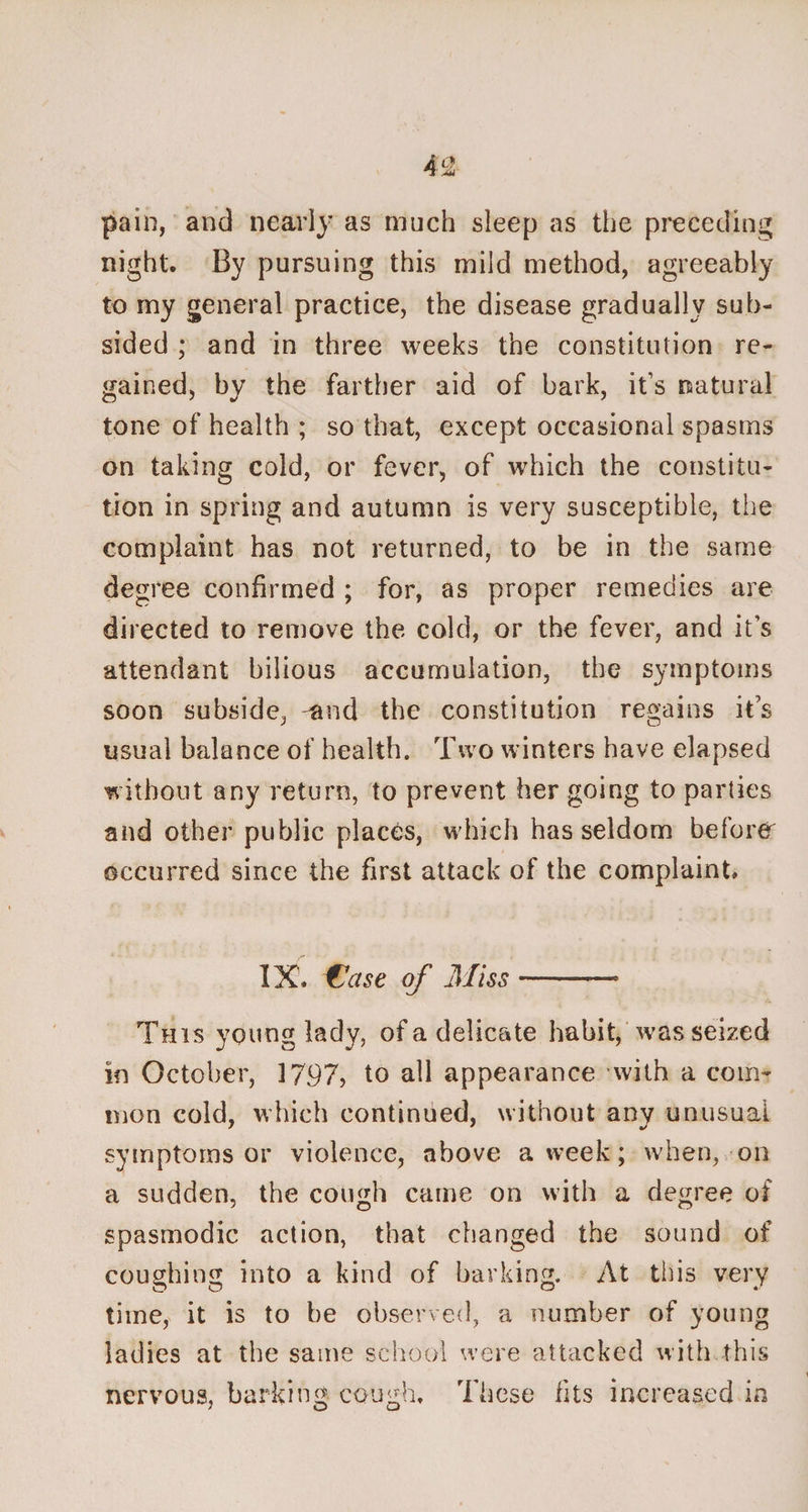 pain, and nearly as much sleep as the preceding night. By pursuing this mild method, agreeably to my general practice, the disease gradually sub¬ sided ; and in three weeks the constitution re¬ gained, by the farther aid of bark, it’s natural tone of health ; so that, except occasional spasms on taking cold, or fever, of which the constitu¬ tion in spring and autumn is very susceptible, the complaint has not returned, to be in the same degree confirmed ; for, as proper remedies are directed to remove the cold, or the fever, and it’s attendant bilious accumulation, the symptoms soon subside, -and the constitution regains it’s usual balance of health. Two winters have elapsed without any return, to prevent her going to parties and other public places, which has seldom before occurred since the first attack of the complaint. IX. fJase of Miss-- This young lady, of a delicate habit, was seized in October, 1797, to all appearance with a com¬ mon cold, which continued, without any unusual symptoms or violence, above a week; when, on a sudden, the cough came on with a degree of spasmodic action, that changed the sound of coughing into a kind of barking. At this very time, it is to be observed, a number of young ladies at the same school were attacked with this nervous, barking cough. These fits increased in / O L->