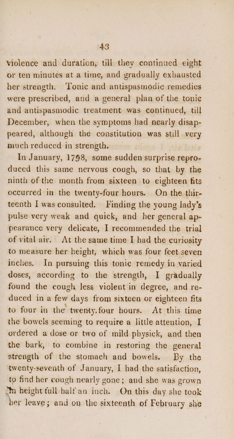 violence and duration, till thev continued eight or ten minutes at a time, and gradually exhausted her strength. Tonic and antispasmodic remedies were prescribed, and a general plan of the tonic and antispasmodic treatment was continued, till December, when the symptoms had nearly disap¬ peared, although the constitution was still very much reduced in strength. In January, 1738, some sudden surprise repro¬ duced this same nervous cough, so that by the ninth of the month from sixteen to eighteen fits occurred in the twenty-four hours. On the thir¬ teenth I was consulted. Finding the young lady’s pulse very weak and quick, and her general ap¬ pearance very delicate, I recommended the trial of vital air. At the same time I had the curiosity to measure her height, which was four feet seven inches. In pursuing this tonic remedy in varied doses, according to the strength, I gradually found the cough less violent in degree, and re¬ duced in a few days from sixteen or eighteen fits to four in the twenty.four hours. At this time the bowels seeming to require a little attention, I ordered a dose or two of mild physick, and then the bark, to combine in restoring the general strength of the stomach and bowels. By the twenty-seventh of January, I had the satisfaction, to find her cough nearly gone ; and she was grown Jtn height full half an inch. On this day she took her leave; and on the sixteenth of February she