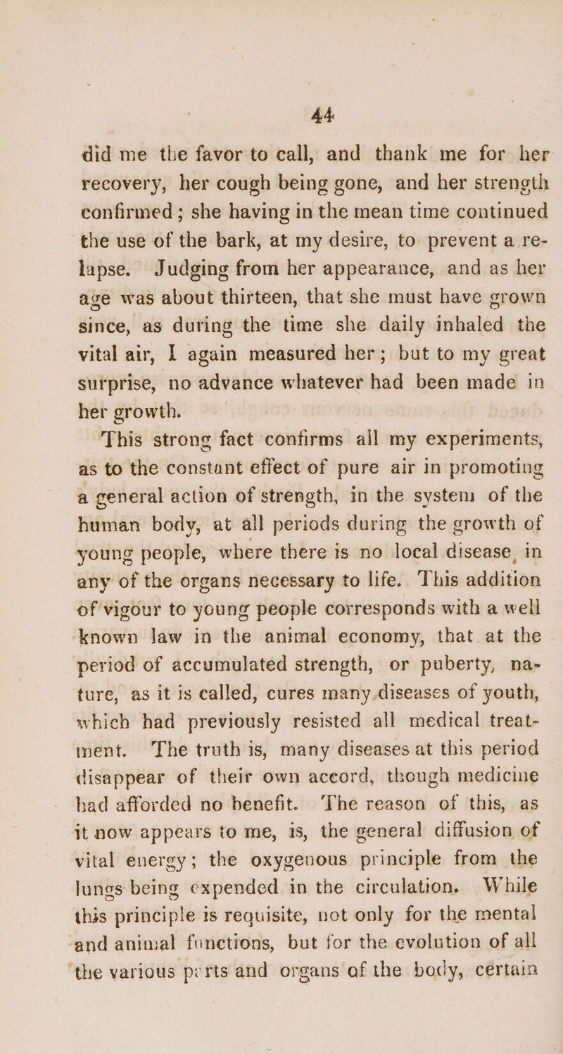 did me the favor to call, and thank me for her recovery, her cough being gone, and her strength confirmed ; she having in the mean time continued the use of the bark, at my desire, to prevent a re¬ lapse. Judging from her appearance, and as her age was about thirteen, that she must have grown since, as during the time she daily inhaled the vital air, I again measured her ; but to my great surprise, no advance whatever had been made in her growth. This strong fact confirms ail my experiments, as to the constant effect of pure air in promoting a general action of strength, in the system of the human body, at all periods during the growth of young people, where there is no local disease in any of the organs necessary to life. This addition of vigour to young people corresponds with a well known law in the animal economy, that at the period of accumulated strength, or puberty, na¬ ture. as it is called, cures many diseases of youth, which had previously resisted all medical treat¬ ment. The truth is, many diseases at this period disappear of their own accord, though medicine had afforded no benefit. The reason of this, as it now appears to me, is, the general diffusion of vital energy; the oxygenous principle from the lungs being expended in the circulation. While this principle is requisite, not only for the mental and animal functions, but for the evolution of all the various prrts and organs of the body, certain