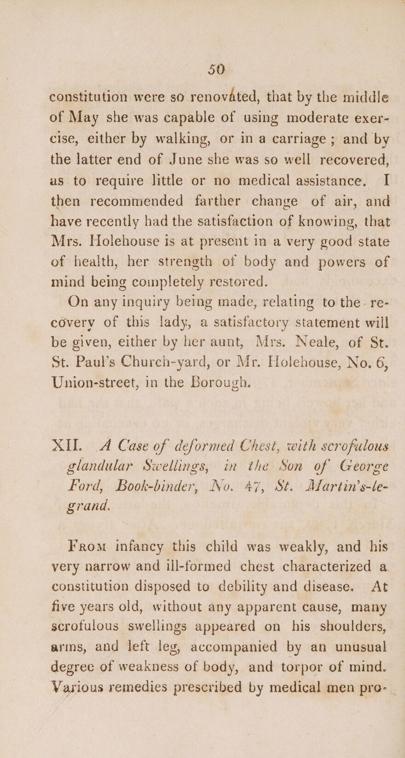 constitution were so renovated, that by the middle of May she wras capable of using moderate exer¬ cise, either by walking, or in a carriage ; and by the latter end of June she was so well recovered, as to require little or no medical assistance. I then recommended farther change of air, and have recently had the satisfaction of knowing, that Mrs. Holehouse is at present in a very good state of health, her strength of body and powers of mind being completely restored. On any inquiry being made, relating to the re¬ covery of this lady, a satisfactory statement will be given, either by her aunt, Mrs. Neale, of St. St. Paul's Church-yard, or Mr. Holehouse, No. 6? Union-street, in the Borough. XII. A Case of deformed Chest, with scrofulous glandular Swellings, in the Son of George Ford, Book-hinder, No. 47, St. Mar tin's- le- grand. From infancy this child was weakly, and his very narrow and ill-formed chest characterized a constitution disposed to debility and disease. At five years old, without any apparent cause, many scrofulous swellings appeared on his shoulders, arms, and left leg, accompanied by an unusual degree of weakness of body, and torpor of mind. Various remedies prescribed by medical men pro-