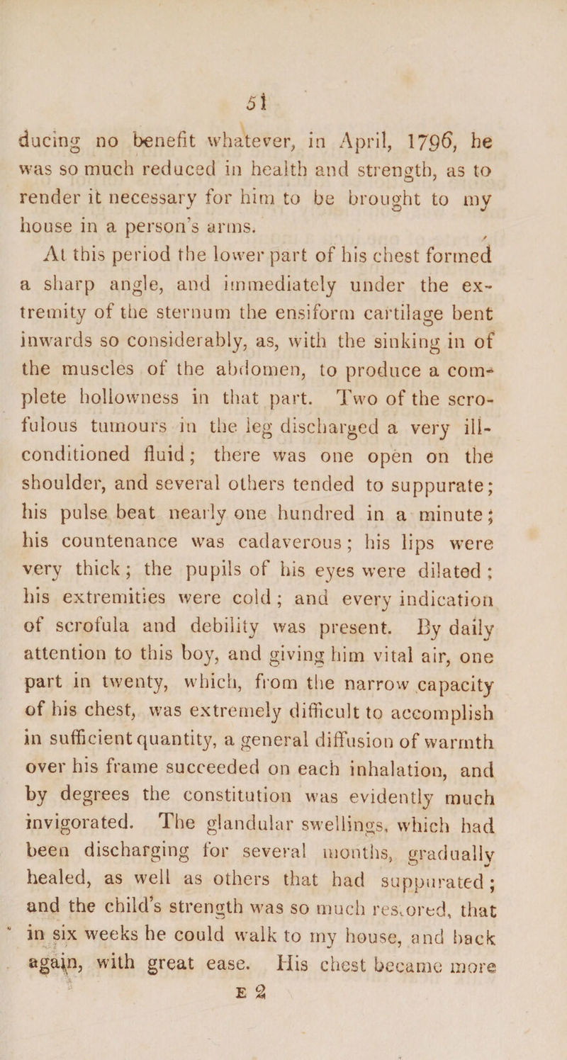 ducing no benefit whatever, in April, 1706, he was so much reduced in health and strength, as to render it necessary for him to be brought to my house in a person’s arms. At this period the lower part of his chest formed a sharp angle, and immediately under the ex¬ tremity of the sternum the ensiform cartilage bent inwards so considerably, as, with the sinking in of the muscles of the abdomen, to produce a com* plete hollowness in that part. Two of the scro¬ fulous tumours in the leg discharged a very ill- conditioned fluid; there was one open on the shoulder, and several others tended to suppurate; his pulse beat nearly one hundred in a minute; his countenance was cadaverous; his lips were very thick; the pupils of his eyes were dilated; his extremities were cold ; and every indication of scrofula and debility was present. By daily attention to this boy, and giving him vital air, one part in twenty, which, from the narrow capacity of his chest, was extremely difficult to accomplish in sufficient quantity, a general diffusion of warmth over his frame succeeded on each inhalation, and by degrees the constitution was evidently much invigorated. The glandular swellings, which had been discharging for several months, gradually healed, as well as others that had suppurated; and the child’s strength was so much restored, that in six weeks he could walk to my house, and back agaip, with great ease. His chest became more E 2 a