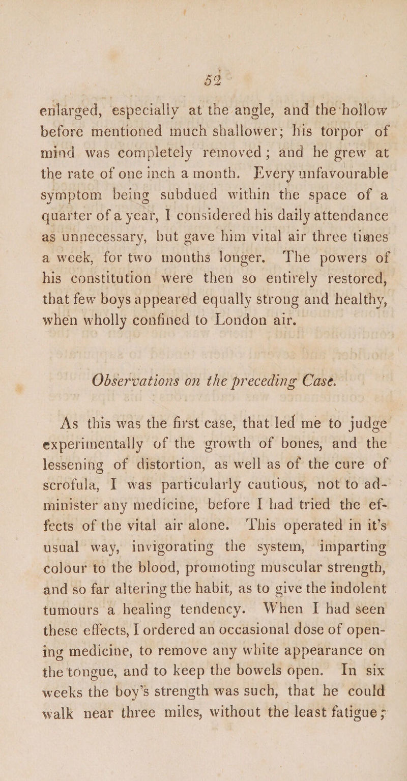 enlarged, especially at the angle, and the hollow before mentioned much shallower; his torpor of mind was completely removed ; and he grew at the rate of one inch a month. Every unfavourable symptom being subdued within the space of a quarter of a year, I considered his daily attendance as unnecessary, but gave him vital air three times a week, for two months longer. The powers of his constitution were then so entirely restored, that few boys appeared equally strong and healthy, when wholly confined to London air. Observations on the preceding Case. As this was the first case, that led me to judge experimentally of the growth of bones, and the lessening of distortion, as well as of the cure of scrofula, I was particularly cautious, not to ad¬ minister any medicine, before I had tried the ef¬ fects of the vital air alone. This operated in it’s usual way, invigorating the system, imparting colour to the blood, promoting muscular strength, and so far altering the habit, as to give the indolent tumours a healing tendency. When I had seen these effects, I ordered an occasional dose of open¬ ing medicine, to remove any white appearance on the tongue, and to keep the bowels open. In six weeks the boy’s strength was such, that he could walk near three miles, without the least fatigue ;