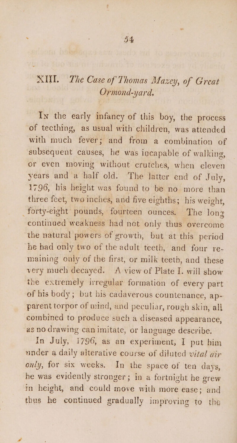 XIII. The Case of Thomas Mazey, of Great Ormond-yarcL In the early infancy of this boy, the process of teething, as usual with children, was attended with much fever* and from a combination of subsequent causes, he was incapable of walking, or even moving without crutches, when eleven years and a half old. The latter end of July, 179b, his height was found to be no more than three feet, two inches, and five eighths: his weight forty-eight pounds, fourteen ounces. The lon^ continued weakness had not only thus overcome the natural powers of growth, but at this period he had only two of the adult teeth, and four re¬ maining only of the first, or milk teeth, and these very much decayed. A view of Plate I. will show the extremely irregular formation of every part of his body ; but his cadaverous countenance, ap¬ parent torpor of mind, and peculiar, rough skin, all combined to produce such a diseased appearance, as no drawing can imitate, or language describe. In July, 179b, as an experiment, I put him under a daily alterative course of diluted vital air only, for six weeks. In the space of ten days, he was evidently stronger; in a fortnight he grew in height, and could move with more ease; and thus he continued gradually improving to the