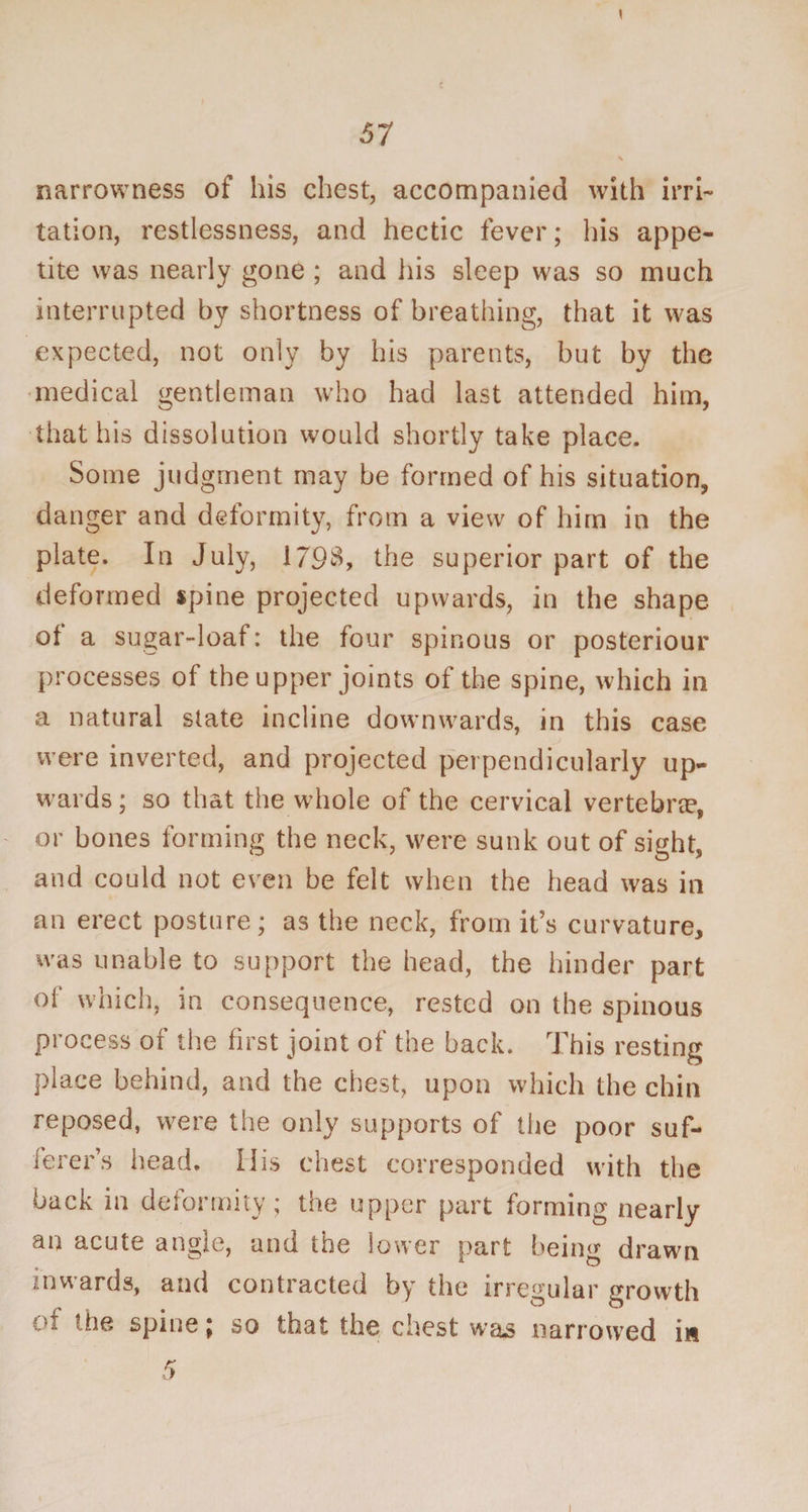 \ narrowness of his chest, accompanied with irri¬ tation, restlessness, and hectic fever; his appe¬ tite was nearly gone ; and his sleep was so much interrupted by shortness of breathing, that it was expected, not only by his parents, but by the medical gentleman who had last attended him, that his dissolution would shortly take place. Some judgment may be formed of his situation, danger and deformity, from a view of him in the plate. In July, 179$, the superior part of the deformed spine projected upwards, in the shape of a sugar-loaf: the four spinous or posteriour processes of the upper joints of the spine, which in a natural state incline downwards, in this case were inverted, and projected perpendicularly up¬ wards ; so that the whole of the cervical vertebra?, or bones forming the neck, were sunk out of sight, and could not even be felt when the head was in an erect posture; as the neck, from it’s curvature, was unable to support the head, the hinder part of which, in consequence, rested on the spinous process of the first joint of the back. This resting place behind, and the chest, upon which the chin reposed, were the only supports of the poor suf¬ ferer’s head. IIis chest corresponded with the back in deformity; the upper part forming nearly an acute angle, and the lower part being drawn inwards, and contracted by the irregular growth of the spine ; so that the chest was narrowed i« i