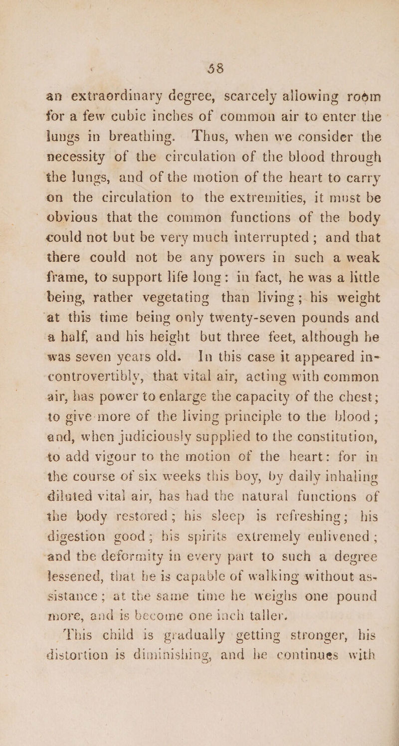 an extraordinary degree, scarcely allowing room for a few cubic inches of common air to enter the lungs in breathing. Thus, when we consider the necessity of the circulation of the blood through the lungs, and of the motion of the heart to carry on the circulation to the extremities, it must be obvious that the common functions of the body could not but be very much interrupted ; and that there could not be any powers in such a weak frame, to support life long: in fact, he was a little being, rather vegetating than living ; his weight at this time being only twenty-seven pounds and a half, and his height but three feet, although he was seven years old. In this case it appeared in- controvertible, that vital air, acting with common air, has power to enlarge the capacity of the chest; to give more of the living principle to the blood ; and, when judiciously supplied to the constitution, to add vigour to the motion of the heart: for in the course of six weeks this hoy, by daily inhaling diluted vital air, has had the natural functions of the body restored; his sleep is refreshing; his digestion good ; his spirits extremely enlivened ; and the deformity in every part to such a degree lessened, that he is capable of walking without as¬ sistance ; at the same time he weighs one pound more, and is become one inch taller. This child is gradually getting stronger, his distortion is diminishing, and he continues with