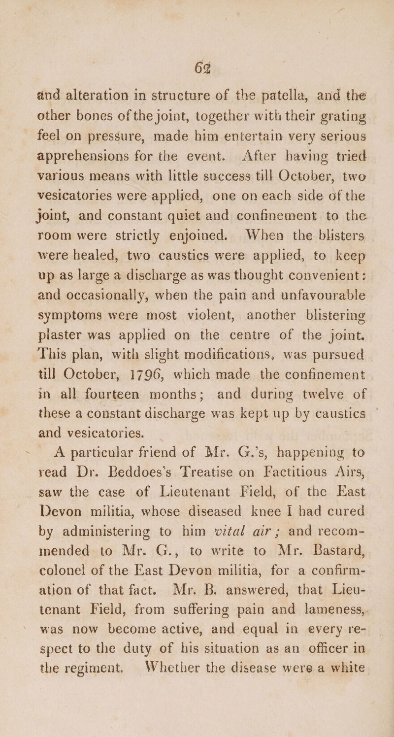 and alteration in structure of the patella, and the other bones of the joint, together with their grating feel on pressure, made him entertain very serious apprehensions for the event. After having tried various means with little success till October, two vesicatories were applied, one on each side of the joint, and constant quiet and confinement to th&amp; room were strictly enjoined. When the blisters were healed, two caustics were applied, to keep up as large a discharge as was thought convenient: and occasionally, when the pain and unfavourable symptoms were most violent, another blistering plaster was applied on the centre of the joint. This plan, with slight modifications, was pursued till October, 17£)b, which made the confinement in all fourteen months; and during twelve of 7 o these a constant discharge was kept up by caustics and vesicatories. A particular friend of Mr. G.’s, happening to read Dr. Beddoes's Treatise on Factitious Airs, saw the case of Lieutenant Field, of the East Devon militia, whose diseased knee I had cured by administering to him vital air; and recom¬ mended to Mr. G., to write to Mr. Bastard, colonel of the East Devon militia, for a confirm¬ ation of that fact. Mr. B. answered, that Lieu¬ tenant Field, from suffering pain and lameness, was now become active, and equal in every re¬ spect to the duty of his situation as an officer in the regiment Whether the disease were a white