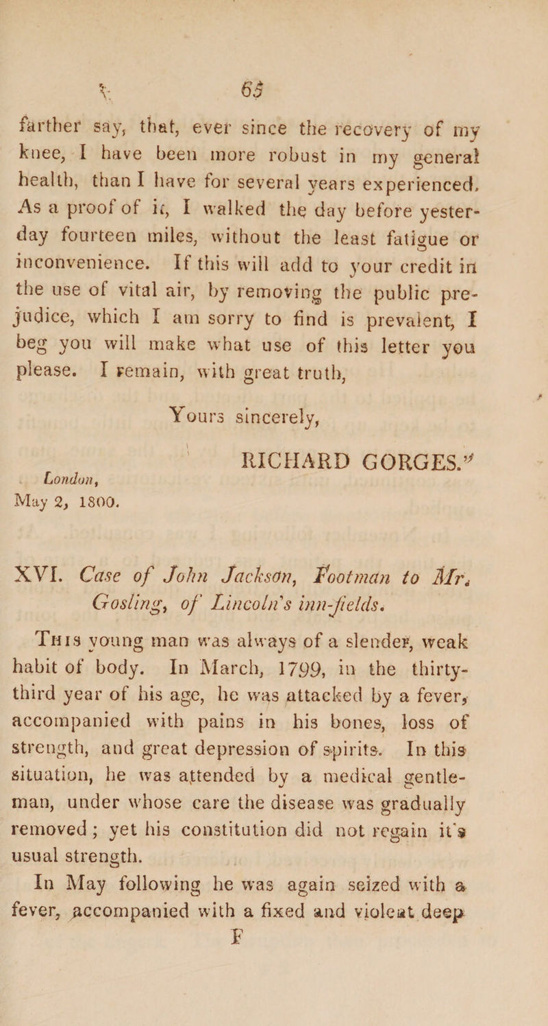 farther say, that, ever since the recovery of my knee, I have been more robust in my genera! health, than I have tor several years experienced. As a proot of if, I walked the day before yester¬ day fourteen miles, without the least fatigue or inconvenience. It this will add to your credit in the use of vital air, by removing the public pre¬ judice, which I am sorry to find is prevalent, I beg you will make what use of this letter you please. I remain, with great truth, Yours sincerely, RICHARD GORGES. London, May 2, 1800. XVI. Case of John Jackson, footman to Mi\ Gosling, of Lincoln s inn-fields. This young man was always of a slender, weak habit of body. In March, 1799, in the thirty- third year of his age, he was attacked by a fever, accompanied with pains in his bones, loss of strength, and great depression of spirits. In this situation, he was attended bv a medical gentle- man, under whose care the disease was gradually removed ; yet his constitution did not regain it's usual strength. In May following he was again seized with a fever, accompanied with a fixed and violent, deep F