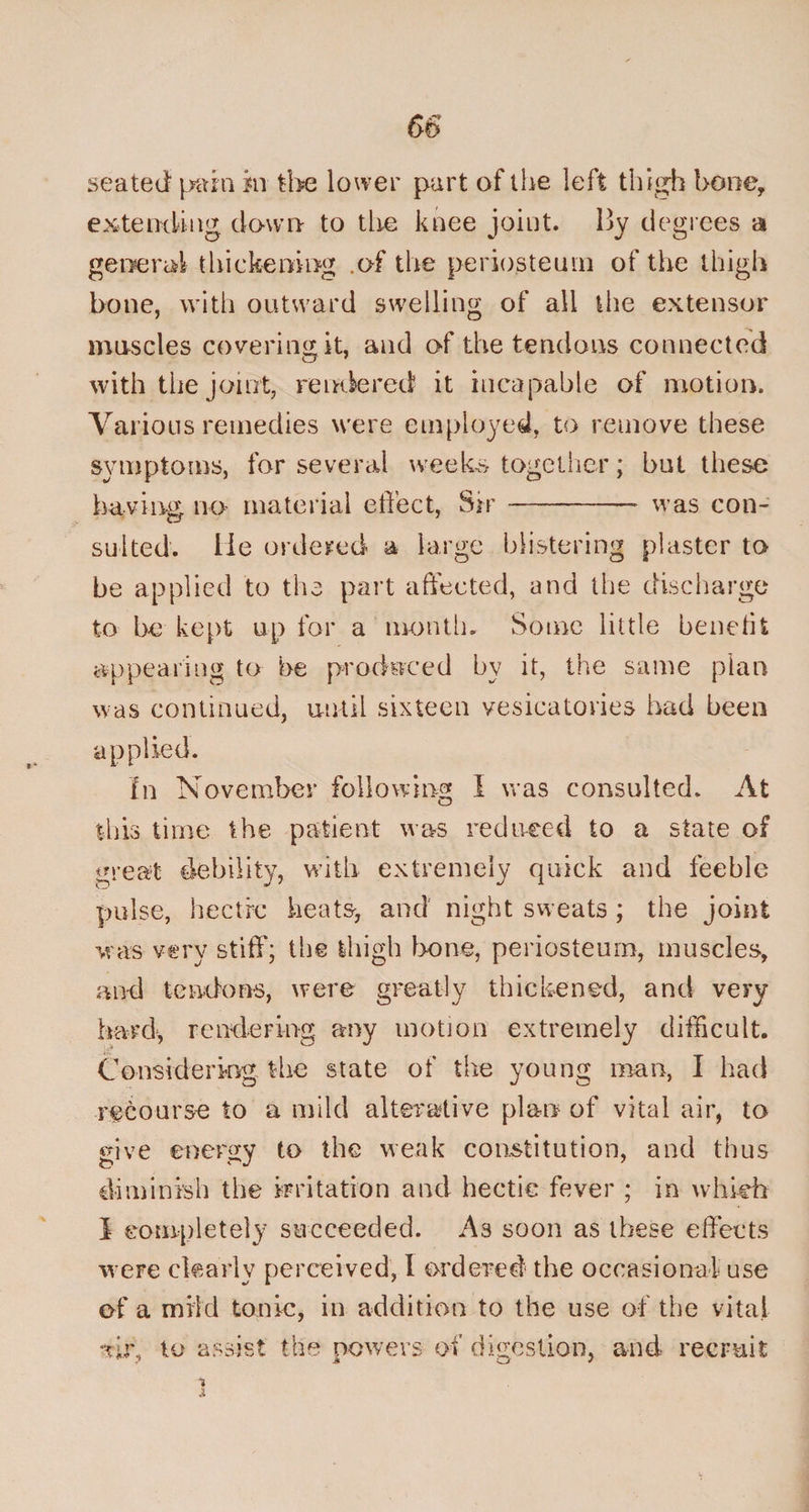 seated pain in the lower part of the left thigh hone, extending down to the knee joint. 13y degrees a general thickening .of the periosteum of the thigh bone, with outward swelling of all the extensor muscles covering it, and of the tendons connected with the joint, rendered it incapable of motion. Various remedies were employed, to remove these symptoms, for several week* together; but these having no material effect, Sir- was con¬ sulted. lie ordered a large blistering plaster to be applied to the part affected, and the discharge to be kept up for a month. Some little bench % appearing to be produced by it, the same plan was continued, until sixteen vesicatories had been applied. In November following I was consulted. At this time the patient was reduced to a state of great debility, with extremely quick and feeble pulse, hectic heats, and night sweats ; the joint was very stiff; the thigh bone, periosteum, muscles, and tendons, were greatly thickened, and very hard*, rendering any motion extremely difficult. Considering the state of the young man, I had recourse to a mild alterative plan of vital air, to give energy to the weak constitution, and thus diminish the irritation and hectic fever ; in which I completely succeeded. As soon as these effects were clearly perceived, l ordered the occasional use of a mild tonic, in addition to the use of the vital *r>r, to assist the powers of digestion, and recruit i