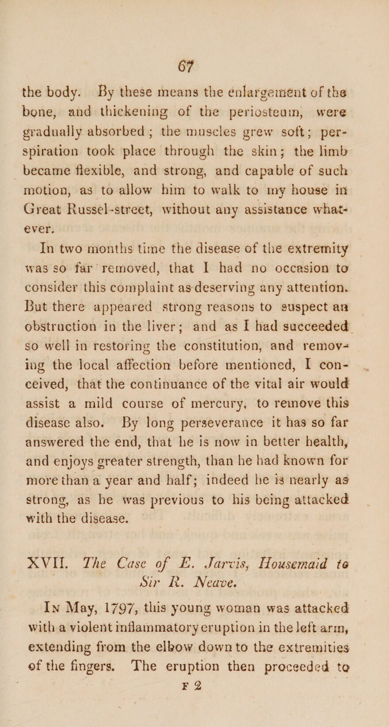 the body. By these means the enlargement of the bone, and thickening of the periosteum, were gradually absorbed ; the muscles grew soft; per¬ spiration took place through the skin; the limb became flexible, and strong, and capable of such motion, as to allow him to walk to my house ill Great RusseTstreet, without any assistance what¬ ever. In two months time the disease of the extremity was so far removed, that I had no occasion to consider this complaint as deserving any attention. But there appeared strong reasons to suspect an obstruction in the liver; and as I had succeeded so well in restoring the constitution, and remov¬ ing the local affection before mentioned, I con¬ ceived, that the continuance of the vital air wmuld assist a mild course of mercury, to remove this disease also. By long perseverance it ha9 so far answered the end, that he is now in better health, and enjoys greater strength, than he had known for more than a year and half; indeed he is nearly as strong, as he was previous to his being attacked with the disease. XVII. The Case of E. Jarvis, Housemaid to Sir R. Neave• In May, 1 797, this young woman was attacked with a violent inflammatory eruption in the left arm, extending from the elbow down to the extremities of the fingers. The eruption then proceeded to f 2