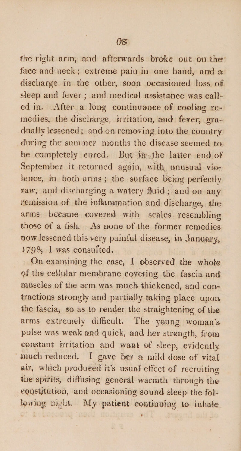 the right arm, and afterwards broke out on the face and neck; extreme pain in one hand, and &amp; discharge in the other, soon occasioned loss of sleep and fever ; and medical assistance was call¬ ed in. After a long continuance of cooling re- niedies, the discharge, irritation, and fever, gra¬ dually lessened; and on removing into the country during the summer months the disease seemed to- be completely cured. But in the latter end of September it returned again, with unusual vio¬ lence, tn both arms ; the surface being perfectly raw, and discharging a watery fluid ; and on any remission of the inflammation and discharge, the arms became covered with scales resembling those of a fish. As none of the former remedies now lessened this very painful disease, in January, 1708, I was consulted. On examining the case, I observed the whole of the cellular membrane covering the fascia and muscles of the arm was much thickened, and con¬ tractions strongly and partially taking place upon, the fascia, so as to render the straightening of the arms extremely difficult. The young woman's pulse was weak and quick, and her strength, from constant irritation and want of sleep, evidently much reduced. I gave her a mild dose of vital air, which produced it's usual effect of recruiting the spirits, diffusing general warmth through the con sth tit ion, and occasioning sound sleep the fob lowing night. My patient continuing to inhale.