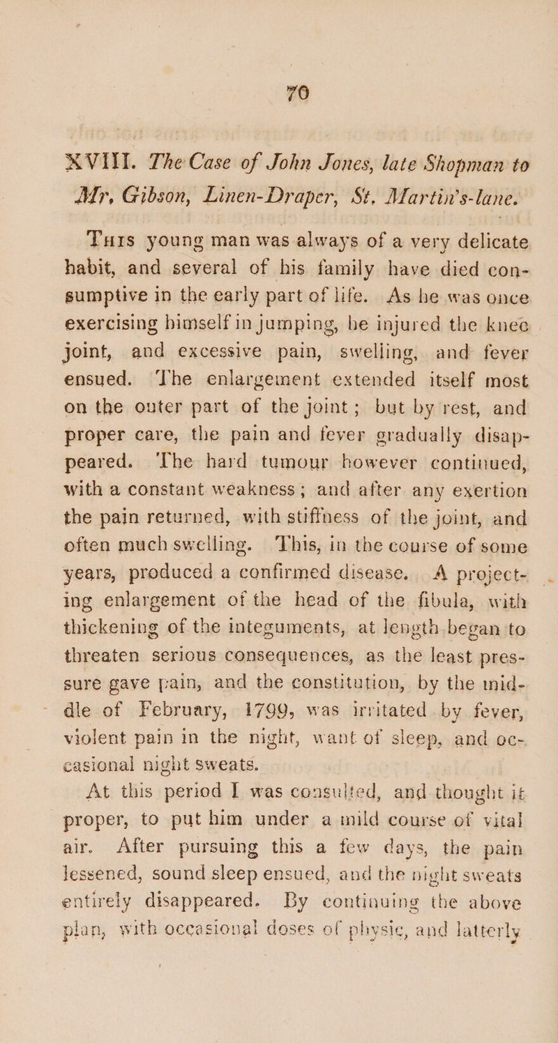 XVIII. The Case of John Jones, late Shopman to Mr* Gibson, Linen-Draper, &amp; Martin s Jane. This young man was always of a very delicate habit, and several of his family have died con¬ sumptive in the early part of life. As he was once exercising himself in jumping, he injured the knee joint, and excessive pain, swelling, and fever ensued. The enlargement extended itself most on the outer part of the joint; but by rest, and proper care, the pain and fever gradually disap¬ peared. The hard tumour however continued, with a constant weakness; and after any exertion the pain returned, with stiffness of the joint, and often much swelling. This, in the course of some years, produced a confirmed disease. A project¬ ing enlargement of the head of the fibula, with thickening of the integuments, at length began to threaten serious consequences, as the least pres¬ sure gave pain, and the constitution, by the mid¬ dle of February, 1799? was irritated by fever, violent pain in the night, want of sleep, and oc¬ casional night sweats. At this period I was consulted, and thought it proper, to put him under a mild course of vital air. After pursuing this a few days, the pain lessened, sound sleep ensued, and the night sweats entirely disappeared. By continuing the above plan, with occasional doses of physic, and latterly