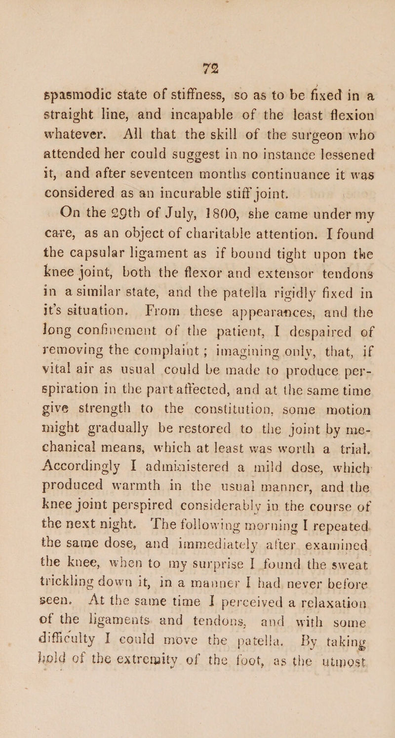 spasmodic state of stiffness, so as to be fixed in a straight line, and incapable of the least flexion whatever. All that the skill of the surgeon who O attended her could suggest in no instance lessened it, and after seventeen months continuance it was considered as an incurable stiff joint On the 29th of July, 1800, she came under my care, as an object of charitable attention. I found the capsular ligament as if bound tight upon the knee joint, both the flexor and extensor tendons in a similar state, and the patella rigidly fixed in it’s situation. From these appearances, and the long confinement of the patient, I despaired of removing the complaint ; imagining only, that, if vital air as usual could be made to produce per¬ spiration in the part affected, and at the same time give strength to the constitution, some motion might gradually be restored to the joint by me¬ chanical means, which at least was worth a trial. Accordingly I administered a mild dose, which produced warmth in the usual manner, and the knee joint perspired considerably in the course of the next night. The following morning I repeated the same dose, and immediately after examined the knee, when to my surprise I found the sweat trickling down it, in a manner I had never before &amp;een. At the same time 1 perceived a relaxation of the ligaments and tendons, and with some difficulty I could move the patella. By taking bold of the extremity of the foot, as the utmost