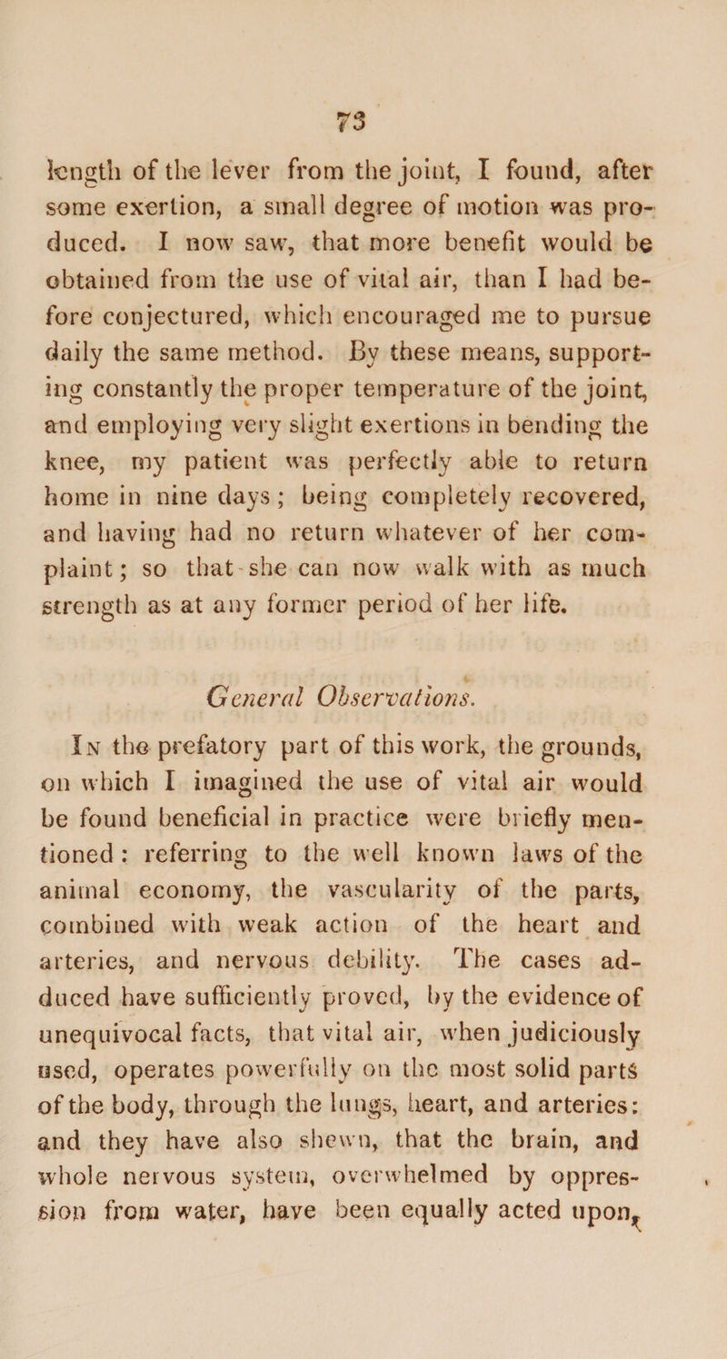 length of the lever from the joint, I found, after some exertion, a small degree of motion was pro¬ duced. I now saw, that more benefit would be obtained from the use of vital air, than I had be¬ fore conjectured, which encouraged me to pursue daily the same method. By these means, support¬ ing constantly the proper temperature of the joint, and employing very slight exertions in bending the knee, my patient was perfectly able to return home in nine days; being completely recovered, and having had no return whatever of her com¬ plaint; so that she can now walk with as much strength as at any former period of her life. General Observations. In the prefatory part of this work, the grounds, on which I imagined the use of vital air would be found beneficial in practice were briefly men¬ tioned : referring to the well known laws of the animal economy, the vascularity of the parts, combined with weak action of the heart and arteries, and nervous debility. The cases ad¬ duced have sufficiently proved, by the evidence of unequivocal facts, that vital air, when judiciously used, operates powerfully on the most solid parts of the body, through the lungs, heart, and arteries: and they have also shewn, that the brain, and whole nervous system, overwhelmed by oppres¬ sion from wafer, have been equally acted upon^