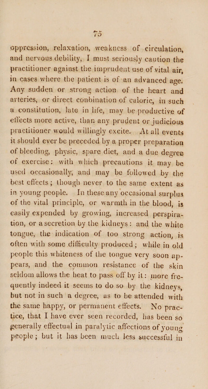 oppression, relaxation, weakness of circulation, and nervous debility, I must seriously caution the practitioner against the imprudent use of vital air, in cases where the patient is of an advanced age. Any sudden or strong action of the heart and arteries, or direct conbination of caloric, in such a constitution, late in life, may be productive of effects more active, than any prudent or judicious practitioner would willingly excite. At all events it should ever be preceded by a proper preparation of bleeding, physic, spare diet, and a due degree of exercise: with which precautions it mav be used occasionally, and may be followed by the best effects; though never to the same extent as in young people. In these any occasional surplus of the vital principle, or warmth in the blood, is easily expended by growing, increased perspira¬ tion, or a secretion by the kidneys: and the white tongue, the indication of too strong action, is often with some difficulty produced; while in old people this whiteness of the tongue very soon ap¬ pears, and the common resistance of the skin seldom allows the heat to pass off* by it: more fre¬ quently indeed it seems to do so by the kidneys, but not in such a degree, as to be attended with the same happy, or permanent effects. No prac¬ tice, that I have ever seen recorded, has been so generally effectual in paralytic affections of young people; but it has been much less successful in