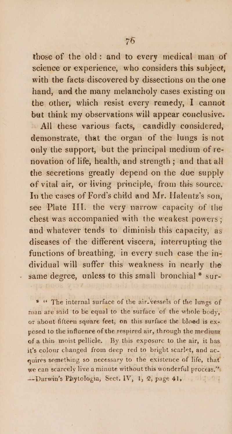 75 those of the old : and to every medical man of science or experience, who considers this subject, with the facts discovered by dissections on the one hand, and the many melancholy cases existing on the other, which resist every remedy, I cannot but think my observations will appear conclusive* All these various facts, candidly considered, demonstrate, that the organ of the lungs is not only the support, but the principal medium of re¬ novation of life, health, and strength ; and that all the secretions greatly depend on the due supply of vital air, or living principle, from this source. In the cases of Fords child and Mr. Ilalentz's son, see Plate III. the very narrow capacity of the chest was accompanied with the weakest powers; and whatever tends to diminish this capacity, as diseases of the different viscera, interrupting the functions of breathing, in every such case the in¬ dividual will suffer this weakness in nearly the same degree, unless to this small bronchial * sur- * u The internal surface of the air-vessels of the lungs of man are said to be equal to the surface of the whole body, or about fifteen square feet, on this surface the blood is ex¬ posed to the influence of the respired air, through the medium of a thin moist pellicle. By this exposure to the air, it has it’s colour changed from deep red to bright scarlet, and ac¬ quires something so necessary to the existence of life, that we can scarcely live a minute without this wonderful process.”'