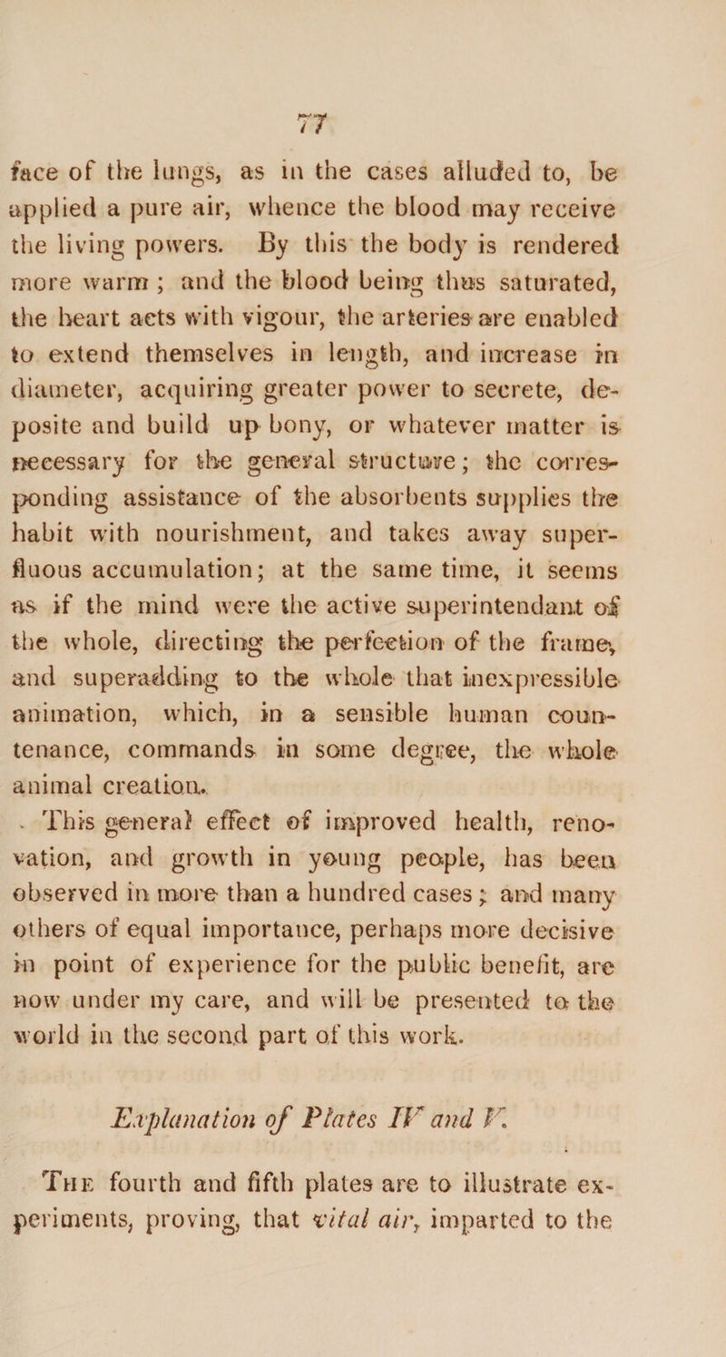 applied a pure air, whence the blood may receive the living powers. By this the body is rendered more warm ; and the blood being thus saturated, the heart acts with vigour, the arteries are enabled to extend themselves in length, and increase in diameter, acquiring greater power to secrete, de- posite and build up bony, or whatever matter is necessary for the general structure; the corres¬ ponding assistance of the absorbents supplies the habit with nourishment, and takes away super¬ fluous accumulation; at the same time, it seems as if the mind were the active super intend ant of the whole, directing the perfection of the frame, and superadding to the whole that inexpressible animation, which, in a sensible human coun¬ tenance, commands in some degree, the whole animal creation. v This genera} effect of improved health, reno¬ vation, and growth in young people, has been observed in more than a hundred cases; and many others of equal importance, perhaps more decisive in point of experience for the public benefit, are now under my care, and will be presented to the world in the second part of this work. Explanation of Plates IE and V. The fourth and fifth plates are to illustrate ex« periments, proving, that vital air, imparted to the