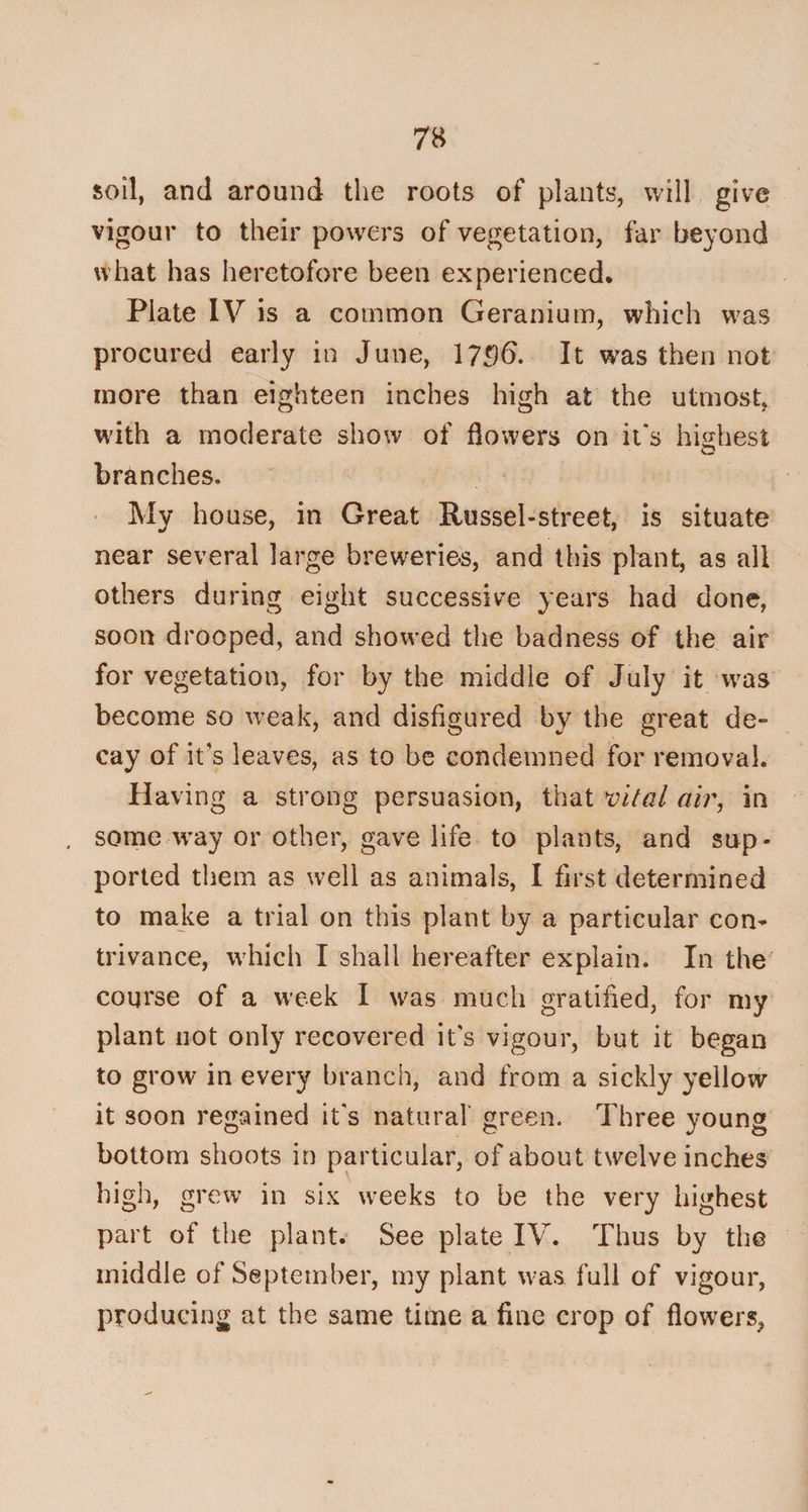 soil, and around the roots of plants, will give vigour to their powers of vegetation, far beyond what has heretofore been experienced. Plate IV is a common Geranium, which was procured early in June, 1736. It was then not more than eighteen inches high at the utmost, with a moderate show of flowers on it's highest branches. My house, in Great Russel-street, is situate near several large breweries, and this plant, as all others during eight successive years had done, soon drooped, and showed the badness of the air for vegetation, for by the middle of July it was become so weak, and disfigured by the great de¬ cay of it’s leaves, as to be condemned for removal. Having a strong persuasion, that vital air, in some way or other, gave life to plants, and sup¬ ported them as well as animals, I first determined to make a trial on this plant by a particular con¬ trivance, which I shall hereafter explain. In the course of a week I was much gratified, for my plant not only recovered its vigour, but it began to grow in every branch, and from a sickly yellow it soon regained it's natural' green. Three young bottom shoots in particular, of about twelve inches high, grew in six weeks to be the very highest part of the plant. See plate IV. Thus by the middle of September, my plant was full of vigour, producing at the same time a fine crop of flowers,