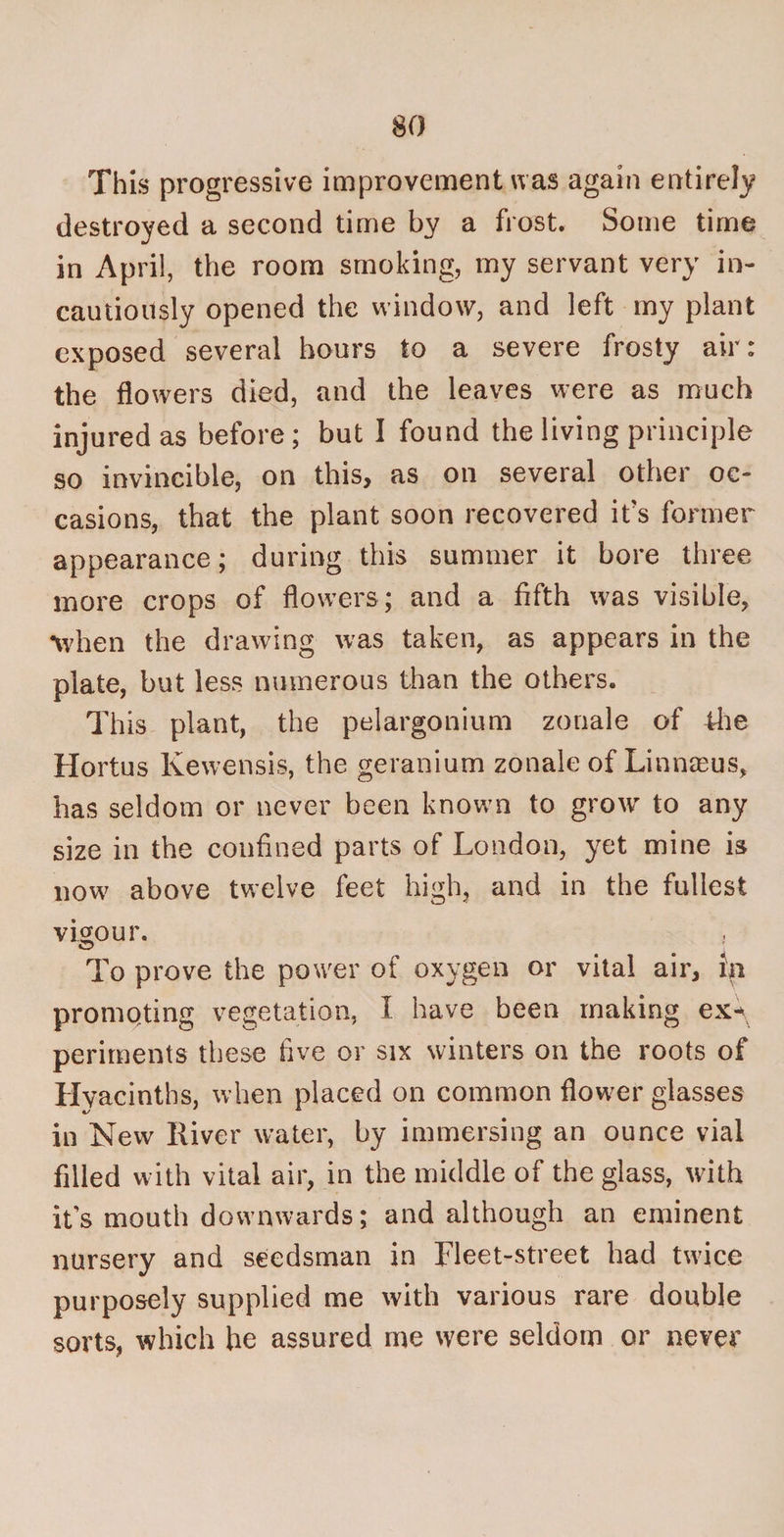 This progressive improvement was again entirely destroyed a second time by a frost. Some time in April, the room smoking, my servant very in¬ cautiously opened the window, and left my plant exposed several hours to a severe frosty air: the flowers died, and the leaves were as much injured as before; but I found the living principle so invincible, on this, as on several other oc¬ casions, that the plant soon recovered it's former appearance; during this summer it bore three more crops of flowers; and a fifth was visible, •when the drawing was taken, as appears in the plate, but less numerous than the others. This plant, the pelargonium zonale of the Hortus Kewensis, the geranium zonale of Linnseus, has seldom or never been known to grow to any size in the confined parts of London, yet mine is now above twelve feet high, and in the fullest vigour. CD To prove the power of oxygen or vital air, in promoting vegetation, I have been making ex-\ periments these five or six winters on the roots of Hyacinths, when placed on common flower glasses in New River water, by immersing an ounce vial filled with vital air, in the middle of the glass, with it’s mouth downwards; and although an eminent nursery and seedsman in Fleet-street had twice purposely supplied me with various rare double sorts, which he assured me were seldom or never
