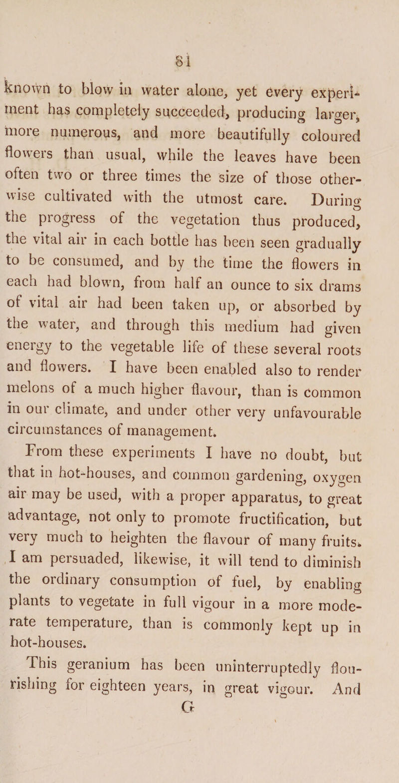 si known to blow in water alone, yet every expert* ment has completely succeeded, producing larger 11101 e numerous, and more beautifully coloured flowers than usual, while the leaves have been often two or three times the size of those other¬ wise cultivated with the utmost care. During the progress of the vegetation thus produced, the vital air in each bottle lias been seen gradually to be consumed, and by the time the flowers in each had blown, from half an ounce to six drams of vital air had been taken up, or absorbed by the water, and through this medium had given energy to the vegetable life of these several roots and flowers. I have been enabled also to render melons of a much higher flavour, than is common in our climate, and under other very unfavourable circumstances of management. From these expeiiments X have no doubt, but that in hot-houses, and common gardening, oxygen air may be used, with a proper apparatus, to great advantage, not only to promote fructification, but very much to heighten the flavour of many fruits* I am persuaded, likewise, it will tend to diminish the ordinary consumption of fuel, by enabling plants to vegetate in full vigour in a more mode¬ rate temperatuie, than is commonly kept up in hot-houses. This geranium has been uninterruptedly flou¬ rishing for eighteen years, in great vigour. And G