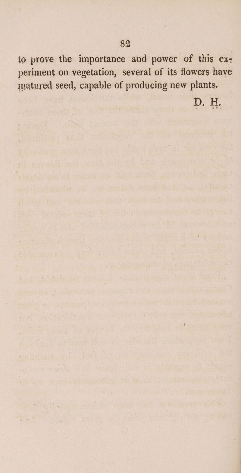 821 to prove the importance and power of this ex¬ periment on vegetation, several of its flowers have jn^tqred seed, capable of producing new plants. D j He