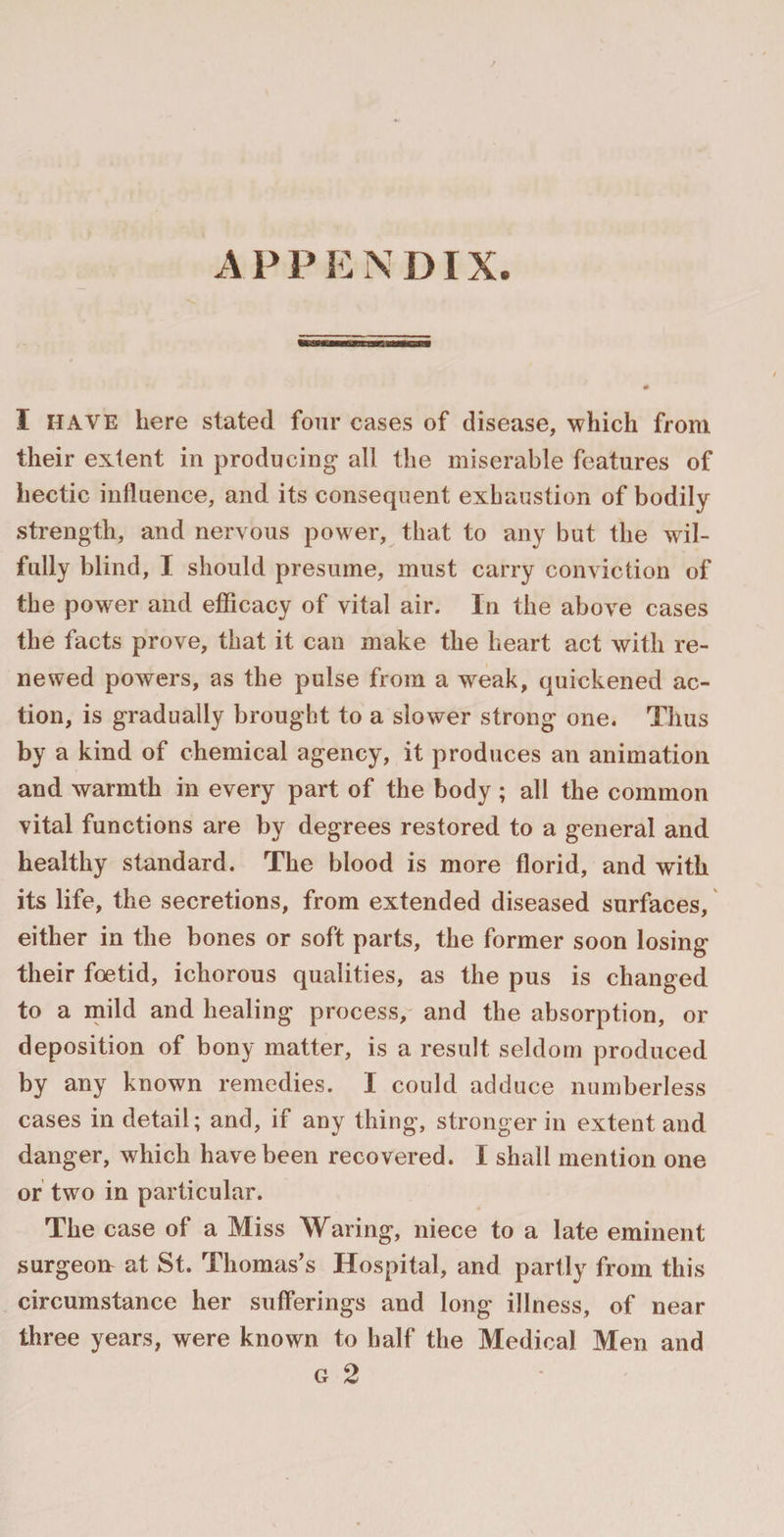 I HAVE here stated four cases of disease, which from their extent in producing all the miserable features of hectic influence, and its consequent exhaustion of bodily strength, and nervous power, that to any but the wil¬ fully blind, I should presume, must carry conviction of the power and efficacy of vital air. In the above cases the facts prove, that it can make the heart act with re¬ newed powers, as the pulse from a weak, quickened ac¬ tion, is gradually brought to a slower strong one. Thus by a kind of chemical agency, it produces an animation and warmth in every part of the body ; all the common vital functions are by degrees restored to a general and healthy standard. The blood is more florid, and with its life, the secretions, from extended diseased surfaces, either in the bones or soft parts, the former soon losing their foetid, ichorous qualities, as the pus is changed to a mild and healing process, and the absorption, or deposition of bony matter, is a result seldom produced by any known remedies. I could adduce numberless cases in detail; and, if any thing, stronger in extent and danger, which have been recovered. I shall mention one or two in particular. The case of a Miss Waring, niece to a late eminent surgeorr at St. Thomas’s Hospital, and partly from this circumstance her sufferings and long illness, of near three years, were known to half the Medical Men and g 2