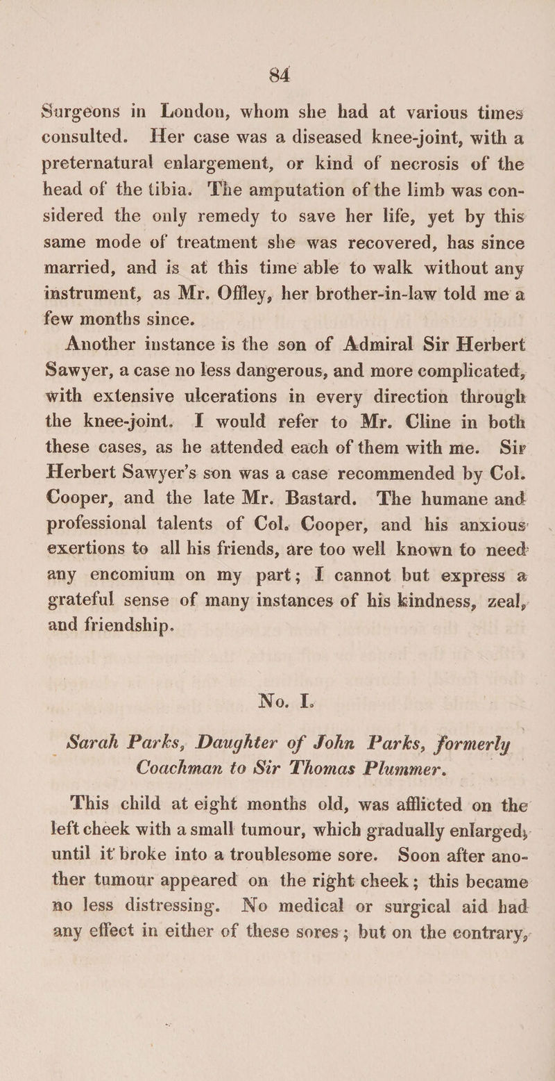 consulted. Her case was a diseased knee-joint, with a preternatural enlargement, or kind of necrosis of the head of the tibia. The amputation of the limb was con¬ sidered the only remedy to save her life, yet by this same mode of treatment she was recovered, has since married, and is at this time able to walk without any instrument, as Mr. Offley, her brother-in-law told me a few months since. Another instance is the son of Admiral Sir Herbert Sawyer, a case no less dangerous, and more complicated, with extensive ulcerations in every direction through the knee-joint. I would refer to Mr. Cline in both these cases, as he attended each of them with me. Sir Herbert Sawyer’s son was a case recommended by Col. Cooper, and the late Mr. Bastard. The humane and professional talents of Coh Cooper, and his anxious exertions to all his friends, are too well known to need any encomium on my part; I cannot but express a grateful sense of many instances of his kindness, zeal, and friendship. No. L Sarah Parks, Daughter of John Parks, formerly Coachman to Sir Thomas Plummer. This child at eight months old, was afflicted on the left cheek with a small tumour, which gradually enlarged), until it broke into a troublesome sore. Soon after ano¬ ther tumour appeared on the right cheek; this became no less distressing. No medical or surgical aid had any effect in either of these sores; but on the contrary.