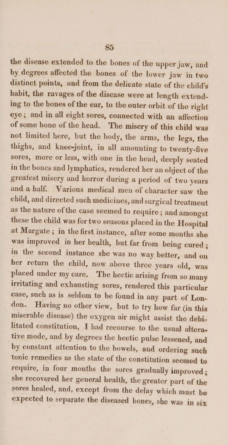 the disease extended to the bones of the upper jaw, and by degrees affected the bones of the lower jaw in two distinct points, and from the delicate state of the child’s habit, the ravages of the disease were at length extend¬ ing to the bones of the ear, to the outer orbit of the right eye; and in all eight sores, connected with an affection of some bone of the head. The misery of this child was not limited here, but the body, the arms, the legs, the thighs, and knee-joint, in all amounting to twenty-five sores, more or less, with one in the head, deeply seated in the bones and lymphatics, rendered her an object of the greatest misery and horror during a period of two years and a half. Various medical men of character saw the child, and directed such medicines, and surgical treatment as the nature of the case seemed to require; and amongst these the child was for two seasons placed in the Hospital at Margate ; in the first instance, after some months she was improved in her health, but far from being cured ; in the second instance she was no way better, and on her return the child, now above three years old, was placed under my care. The hectic arising from so many irritating and exhausting sores, rendered this particular case, such as is seldom to be found in any part of Lon¬ don. Having no other view, but to try how far (in this miserable disease) the oxygen air might assist the debi¬ litated constitution, I had recourse to the usual altera¬ tive mode, and by degrees the hectic pulse lessened, and by constant attention to the bowels, and ordering such tonic remedies as the state of the constitution seemed to require, in four months the sores gradually improved; she recovered her general health, the greater part of the sores healed, and, except from the delay which must be expected to separate the diseased bones, she was in six
