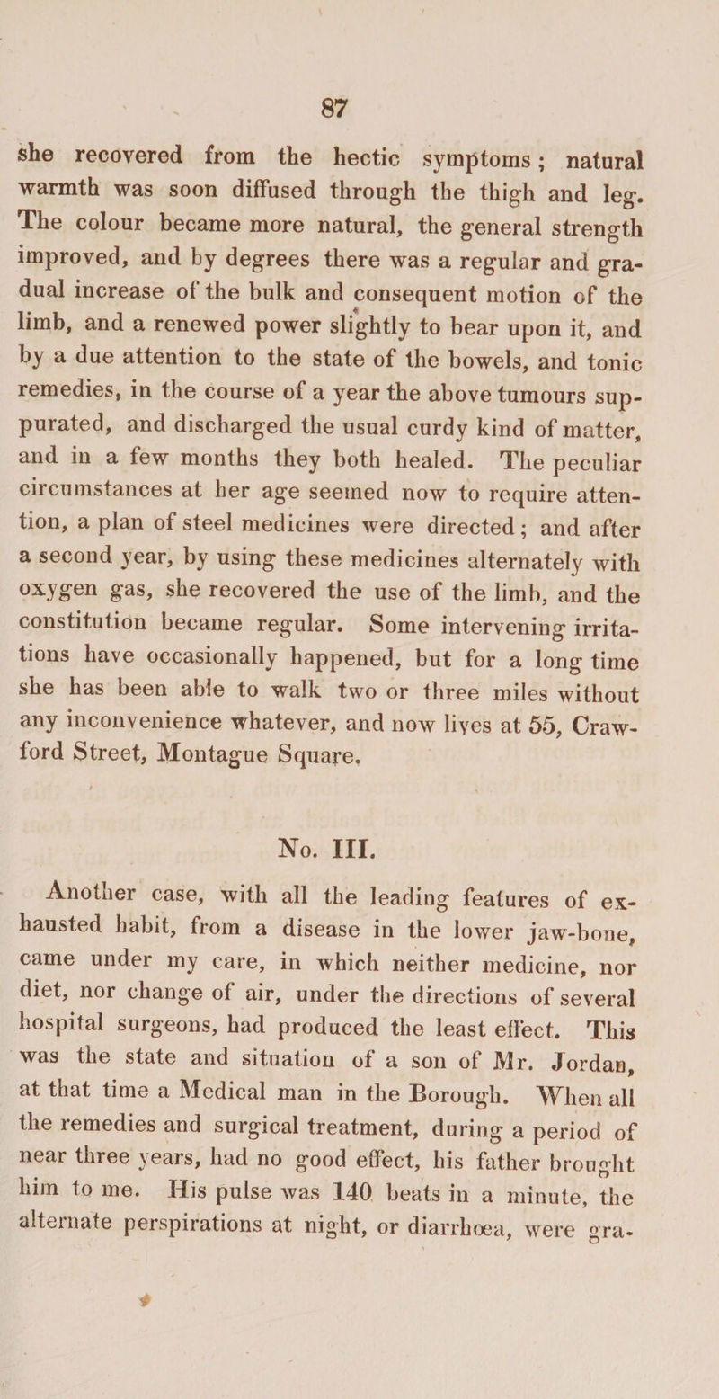 she recovered from the hectic symptoms; natural warmth was soon diffused through the thigh and leg. The colour became more natural, the general strength improved, and by degrees there was a regular and gra¬ dual increase of the bulk and consequent motion of the limb, and a renewed power slightly to bear upon it, and by a due attention to the state of the bowels, and tonic remedies, in the course of a year the above tumours sup¬ purated, and discharged the usual curdy kind of matter, and in a few months they both healed. The peculiar circumstances at her age seemed now to require atten¬ tion, a plan of steel medicines were directed; and after a second year, by using these medicines alternately with oxygen gas, she recovered the use of the limb, and the constitution became regular. Some intervening irrita¬ tions have occasionally happened, but for a long time she has been able to walk two or three miles without any inconvenience whatever, and now lives at 55, Craw¬ ford Street, Montague Square. No. III. Another case, with all the leading features of ex¬ hausted habit, from a disease in the lower jaw-bone, came under my care, in which neither medicine, nor diet, nor change of air, under the directions of several hospital surgeons, had produced the least effect. This was the state and situation of a son of Mr. Jordan, at that time a Medical man in the Borough. When all the remedies and surgical treatment, during a period of near three years, had no good effect, his father brought him to me. His pulse was 140 beats in a minute, the alternate perspirations at night, or diarrhoea, were gra-