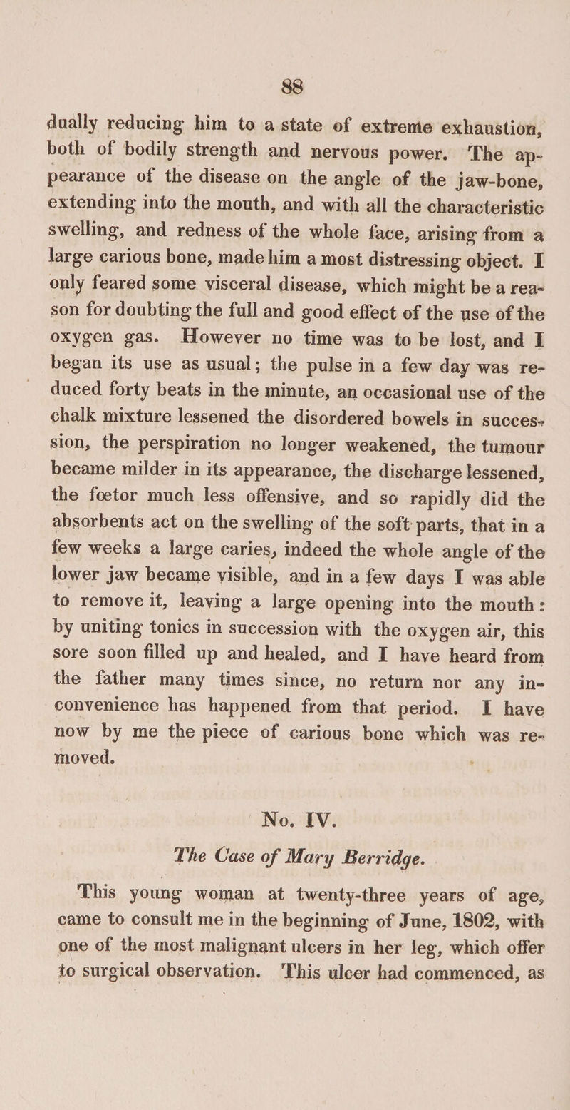 dually reducing him to a state of extreme exhaustion, both of bodily strength and nervous power. The ap¬ pearance of the disease on the angle of the jaw-bone, extending into the mouth, and with all the characteristic swelling, and redness of the whole face, arising from a large carious bone, made him a most distressing object. I only feared some visceral disease, which might be a rea¬ son for doubting the full and good effect of the use of the oxygen gas. However no time was to be lost, and I began its use as usual; the pulse in a few day was re¬ duced forty beats in the minute, an occasional use of the chalk mixture lessened the disordered bowels in success sion, the perspiration no longer weakened, the tumour became milder in its appearance, the discharge lessened, the foetor much less offensive, and so rapidly did the absorbents act on the swelling of the soft parts, that in a few weeks a large caries, indeed the whole angle of the lower jaw became visible, and in a few days I was able to remove it, leaving a large opening into the mouth: by uniting tonics in succession with the oxygen air, this sore soon filled up and healed, and I have heard from the father many times since, no return nor any in¬ convenience has happened from that period. I have now by me the piece of carious bone which was re¬ moved. No. IV. The Case of Mary Berridge. This young woman at twenty-three years of age, came to consult me in the beginning of June, 1802, with one of the most malignant ulcers in her leg, which offer to surgical observation. This ulcer had commenced, as