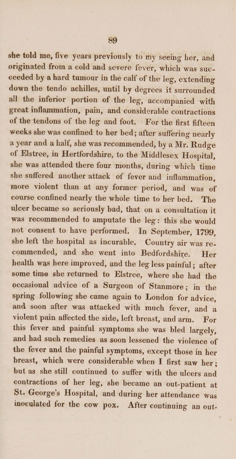 she told me, five years previously to my seeing* her, and originated from a cold and severe fever, which was suc¬ ceeded by a hard tumour in the calf of the leg, extending down the tendo achilles, until by degrees it surrounded all the inferior portion of the leg, accompanied with great inflammation, pain, and considerable contractions of the tendons of the leg and foot. For the first fifteen weeks she was confined to her bed; after suffering nearly a year and a half, she was recommended, by a Mr. Fudge of Elstree, in Hertfordshire, to the Middlesex Hospital, she was attended there four months, during which time she suffered another attack of fever and inflammation, more violent than at any former period, and was of course confined nearly the whole time to her bed. The ulcer became so seriously bad, that on a consultation it was recommended to amputate the leg: this she would not consent to have performed. In September, 1799, she left the hospital as incurable. Country air was re¬ commended, and she went into Bedfordshire. Her health was here improved, and the leg less painful; after some time she returned to Elstree, where she had the occasional advice of a Surgeon of Stanmore; in the spring following she came again to London for advice, and soon after was attacked with much fever, and a violent pain affected the side, left breast, and arm. For this fever and painful symptoms she was bled largely, and had such remedies as soon lessened the violence of the fever and the painful symptoms, except those in her breast, which were considerable when I first saw her; but as she still continued to suffer with the ulcers and contractions of her leg, she became an out-patient at St. George’s Hospital, and during her attendance was inoculated for the cow pox. After continuing an out-