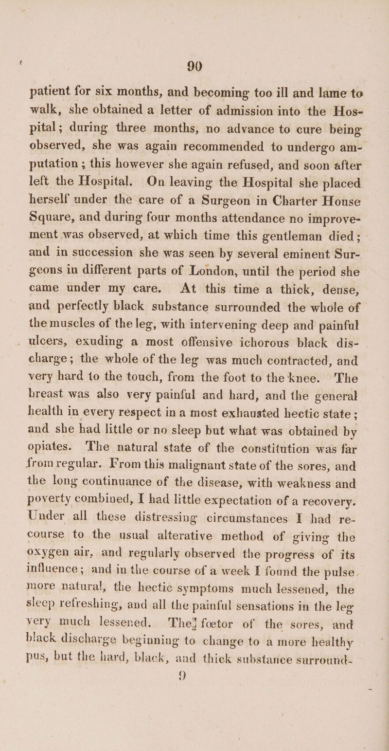 t patient for six months, and becoming too ill and lame to walk, she obtained a letter of admission into the Hos¬ pital; during three months, no advance to cure being observed, she was again recommended to undergo am¬ putation ; this however she again refused, and soon after left the Hospital. On leaving the Hospital she placed herself under the care of a Surgeon in Charter House Square, and during four months attendance no improve¬ ment was observed, at which time this gentleman died; and in succession she was seen by several eminent Sur¬ geons in different parts of London, until the period she came under my care. At this time a thick, dense, and perfectly black substance surrounded the whole of the muscles of the leg, with intervening deep and painful ulcers, exuding a most offensive ichorous black dis¬ charge ; the whole of the leg was much contracted, and very hard to the touch, from the foot to the knee. The breast was also very painful and hard, and the general health in every respect in a most exhausted hectic state ; and she had little or no sleep but what was obtained by opiates. The natural state of the constitution was far from regular. From this malignant state of the sores, and the long continuance of the disease, with weakness and poverty combined, I had little expectation of a recovery. Under all these distressing circumstances 1 had re¬ course to the usual alterative method of <nVirm the oxygen air, and regularly observed the progress of its influence; and in the course of a week f found the pulse snore natural, the hectic symptoms much lessened, the sleep refreshing, and all the painful sensations in the leg veiy much lessened. The;] foe tor of the sores, and b;ack discharge beginning to change to a more healthy pus, but the hard, black, and thick substance surround- <)