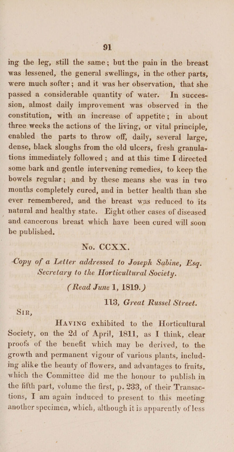 ing the leg, still the same; but the pain in the breast was lessened, the general swellings, in the other parts, were much softer; and it was her observation, that she passed a considerable quantity of water. In succes¬ sion, almost daily improvement was observed in the constitution, with an increase of appetite; in about three weeks the actions of the living, or vital principle, enabled the parts to throw off, daily, several large, dense, black sloughs from the old ulcers, fresh granula¬ tions immediately followed ; and at this time I directed some bark and gentle intervening remedies, to keep the bowels regular; and by these means she w as in two months completely cured, and in better health than she ever remembered, and the breast was reduced to its natural and healthy state. Eight other cases of diseased and cancerous breast which have been cured will soon be published. No. CCXX. Copy of a Letter addressed to Joseph Sabine, Esq. Secretary to the Horticultural Society. / (Read June 1, 1819.^) 113, Great Russel Street. Sir, Having exhibited to the Horticultural Society, on the 2d of April, 1811, as I think, clear proofs of the benefit which may be derived, to the growth and permanent vigour of various plants, includ¬ ing alike the beauty of flowers, and advantages to fruits, which the Committee did me the honour to publish in the fifth part, volume the first, p. 233, of their Transac¬ tions, I am again induced to present to this meeting another specimen, which, although it is apparently of less