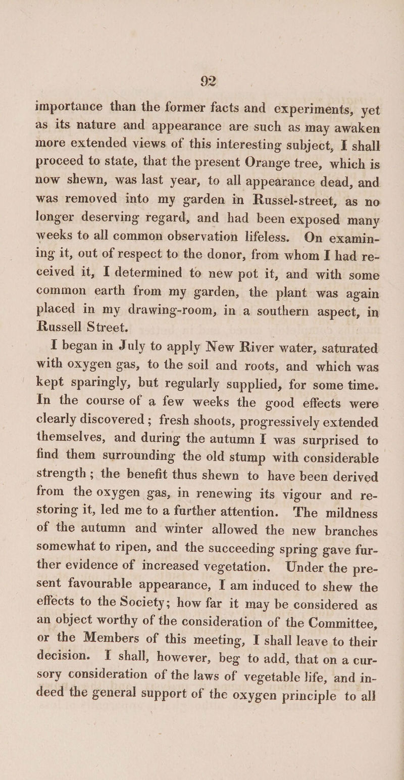 importance than the former facts and experiments, yet as its nature and appearance are such as may awaken more extended views of this interesting subject, I shall proceed to state, that the present Orange tree, which is now shewn, was last year, to all appearance dead, and was removed into my garden in Russel-street, as no longer deserving regard, and had been exposed many weeks to all common observation lifeless. On examin¬ ing it, out of respect to the donor, from whom I had re¬ ceived it, I determined to new pot it, and with some common earth from my garden, the plant was again placed in my drawing-room, in a southern aspect, in Russell Street. I began in July to apply New River water, saturated with oxygen gas, to the soil and roots, and which was kept sparingly, but regularly supplied, for some time. In the course ot a few weeks the good effects were clearly discovered ; fresh shoots, progressively extended themselves, and during the autumn I was surprised to find them surrounding the old stump with considerable strength ; the benefit thus shewn to have been derived from the oxygen gas, in renewing its vigour and re¬ storing it, led me to a further attention. The mildness of the autumn and winter allowed the new branches somewhat to ripen, and the succeeding spring gave fur¬ ther evidence of increased vegetation. Under the pre¬ sent favourable appearance, I am induced to shew the effects to the Society; how far it may be considered as an object worthy of the consideration of the Committee, or the Members of this meeting, I shall leave to their decision. I shall, however, beg to add, that on a cur¬ sory consideration of the laws of vegetable life, and in¬ deed the general support of the oxygen principle to all