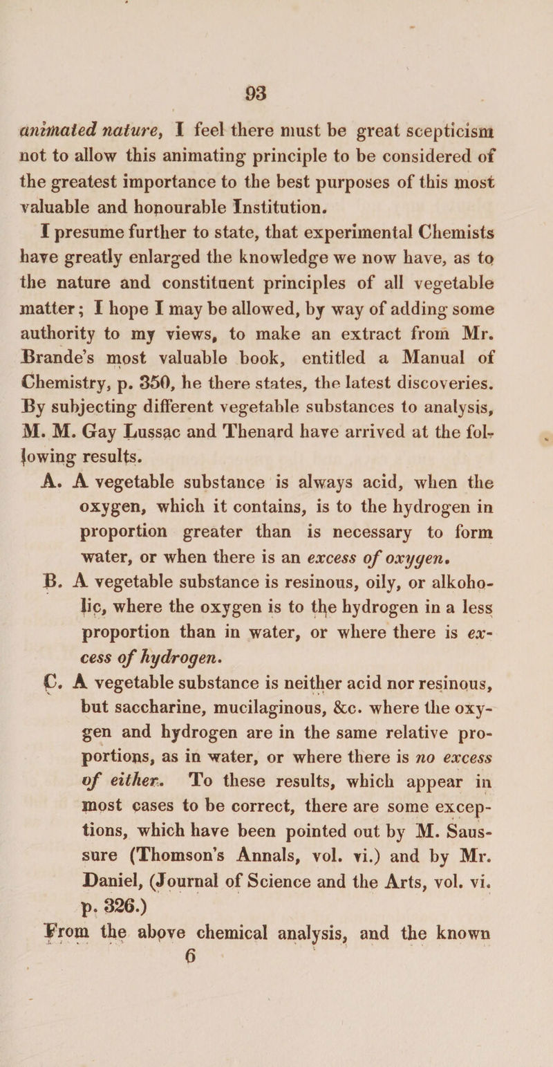 animated nature, I feel there must be great scepticism not to allow this animating principle to be considered of the greatest importance to the best purposes of this most valuable and honourable Institution. I presume further to state, that experimental Chemists have greatly enlarged the knowledge we now have, as to the nature and constituent principles of all vegetable matter; I hope I may be allowed, by way of adding some authority to my views, to make an extract from Mr. Brande’s most valuable book, entitled a Manual of Chemistry, p. 350, he there states, the latest discoveries. By subjecting different vegetable substances to analysis, M. M. Gay Lussac and Thenard have arrived at the fob lowing results. A. A vegetable substance is always acid, when the oxygen, which it contains, is to the hydrogen in proportion greater than is necessary to form water, or when there is an excess of oxygen, B. A vegetable substance is resinous, oily, or alkoho- lic, where the oxygen is to tfye hydrogen in a less proportion than in water, or where there is ex¬ cess of hydrogen. p. A vegetable substance is neither acid nor resinous, but saccharine, mucilaginous, &amp;c. where the oxy¬ gen and hydrogen are in the same relative pro¬ portions, as in water, or where there is no excess of either. To these results, which appear in most cases to be correct, there are some excep¬ tions, which have been pointed out by M. Saus- sure (Thomson’s Annals, vol. vi.) and by Mr. Daniel, (Journal of Science and the Arts, vol. vi. p. 326.) From the above chemical analysis, and the known 6