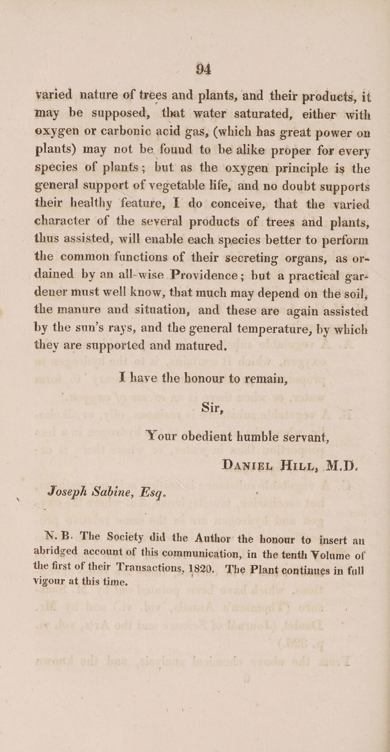 varied nature of trees and plants, and their products, it may be supposed, that water saturated, either with oxygen or carbonic acid gas, (which has great power on plants) may not be found to be alike proper for every species of plants; but as the oxygen principle is the general support of vegetable life, and no doubt supports their healthy feature, I do conceive, that the varied character of the several products of trees and plants, thus assisted, will enable each species better to perform the common functions of their secreting organs, as or¬ dained by an all-wise Providence; but a practical gar¬ dener must well know, that much may depend on the soil, the manure and situation, and these are again assisted by the sun’s rays, and the general temperature, by which they are supported and matured. I have the honour to remain, Sir, Tour obedient humble servant, Daniel Hill, M.D, Joseph Sabine, Esq, K, B. The Society did the Author the honour to insert an abridged account of this communication, in the tenth Volume of the first of their Transactions, 1820. The Plant continues in full vigour at this time.