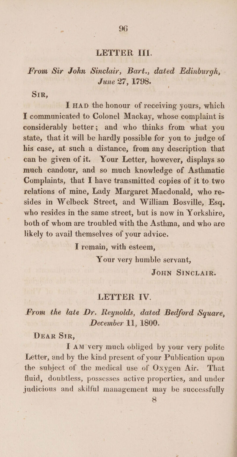 90 LETTER III. From Sir John Sinclair, Bart., dated Edinburgh, June 27, 1798. Sir, I HAD the honour of receiving yours, which I communicated to Colonel Mackay, whose complaint is considerably better; and who thinks from what you state, that it will be hardly possible for you to judge of his case, at such a distance, from any description that can be given of it. Your Letter, however, displays so much candour, and so much knowledge of Asthmatic Complaints, that I have transmitted copies of it to two relations of mine, Lady Margaret Macdonald, who re¬ sides in Welbeck Street, and William Bosville, Esq. who resides in the same street, but is now in Yorkshire, both of whom are troubled with the Asthma, and who are likely to avail themselves of your advice. I remain, with esteem, Your very humble servant, John Sinclair. LETTER IV. From the late Dr. Reynolds, dated Bedford Square, December 11, 1800. Dear Sir, I am very much obliged by your very polite Letter, and by the kind present of your Publication upon the subject of the medical use of Oxygen Air. That fluid, doubtless, possesses active properties, and under judicious and skilful management may be successfully 8