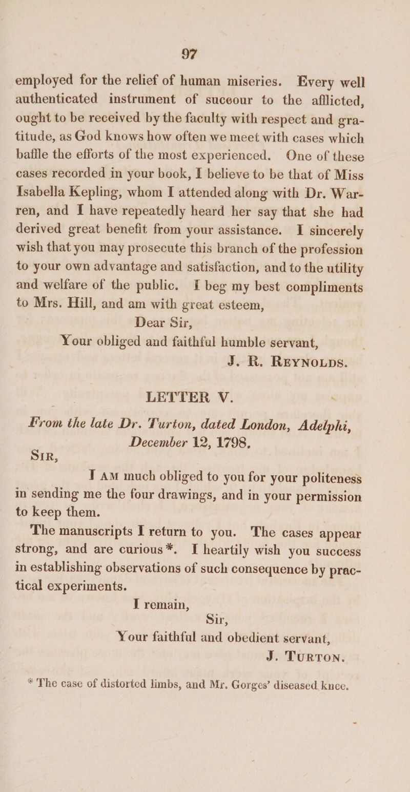 employed for the relief of human miseries. Every well authenticated instrument of succour to the afflicted, ought to be received by the faculty with respect and gra¬ titude, as God knows how often we meet with cases which baffle the efforts of the most experienced. One of these cases recorded in your book, I believe to be that of Miss Isabella Kepiing, whom I attended along with Dr. War¬ ren, and I have repeatedly heard her say that she had derived great benefit from your assistance. I sincerely wish that you may prosecute this branch of the profession to your own advantage and satisfaction, and to the utility and welfare of the public. I beg my best compliments to Mrs. Hill, and am with great esteem, Dear Sir, Your obliged and faithful humble servant, J. R. Reynolds. LETTER V. From the late Dr. Turton, dated London, Adelphi, December 12, 1798. Sir, I AM much obliged to you for your politeness in sending me the four drawings, and in your permission to keep them. The manuscripts I return to you. The cases appear strong, and are curious *. I heartily wish you success in establishing observations of such consequence by prac¬ tical experiments. I remain, Sir, Your faithful and obedient servant, J. Turton. * The case of distorted limbs, and Mr. Gorges’ diseased knee.