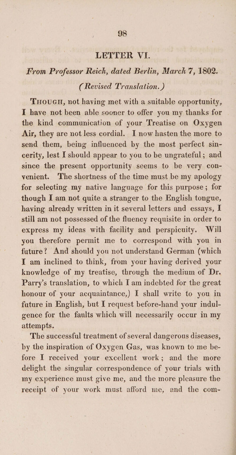 / LETTER VI. From Professor Reich, dated Berlin, March 7, 1802. (Revised Translation.) Though, not having met with a suitable opportunity, I have not been able sooner to offer you my thanks for the kind communication of your Treatise on Oxygen Air, they are not less cordial. I now hasten the more to send them, being influenced by the most perfect sin¬ cerity, lest I should appear to you to be ungrateful; and since the present opportunity seems to be very con¬ venient. The shortness of the time must be my apology for selecting my native language for this purpose; for though I am not quite a stranger to the English tongue, having already written in it several letters and essays, I still am not possessed of the fluency requisite in order to express my ideas with facility and perspicuity. Will you therefore permit me to correspond with you in future? And should you not understand German (which I am inclined to think, from your having derived your knowledge of my treatise, through the medium of Dr. Parry’s translation, to which I am indebted for the great honour of your acquaintance,) I shall write to you in future in English, but I request before-hand your indul¬ gence for the faults which will necessarily occur in my attempts. The successful treatment of several dangerous diseases, by the inspiration of Oxygen Gas, was known to me be¬ fore I received your excellent work ; and the more delight the singular correspondence of your trials with my experience must give me, and the more pleasure the receipt of your work must afford me, and the com-