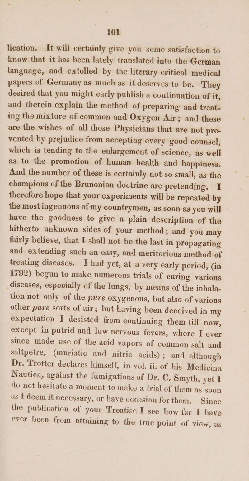 lication. It will certainly give you some satisfaction to know that it has been lately translated into the German language, and extolled by the literary critical medical papers of Germany as much as it deserves to be. They desired that you might early publish a continuation of it, and therein explain the method of preparing and treat¬ ing the mixture of common and Oxygen Air ; and these are the wishes of all those Physicians that are not pre¬ vented by prejudice from accepting every good counsel, which is tending to the enlargement of science, as well as to the promotion of human health and happiness. And the number of these is certainly not so small, as the champions of the Brunonian doctrine are pretending. I therefore hope that your experiments will be repeated by the most ingenuous of my countrymen, as soon as you will have the goodness to give a plain description of the hitherto unknown sides of your method; and you may fairly believe, that I* shall not be the last in propagating and extending such an easy, and meritorious method of treating diseases. I had yet, at a very early period, (in 1/0^) begun to make numerous trials of curing various diseases, especially of the lungs, by means of the inhala¬ tion not only of the pure oxygenous, but also of various other pure sorts of air; but having been deceived in my expectation I desisted from continuing them till now, except in putrid and low nervous fevers, where I ever since made use of the acid vapors of common salt and saltpetre, (muriatic and nitric acids) ; and although Dr. Trotter declares himself, in vol. ii. of his Medicina Nautica, against the fumigations of Dr. C. Smyth, yet I do not hesitate a moment to make a trial of them as soon as I deem it necessary, or have occasion for them. Since the publication of your Treatise I see how far 1 have ever been from attaining to the true point of view, as