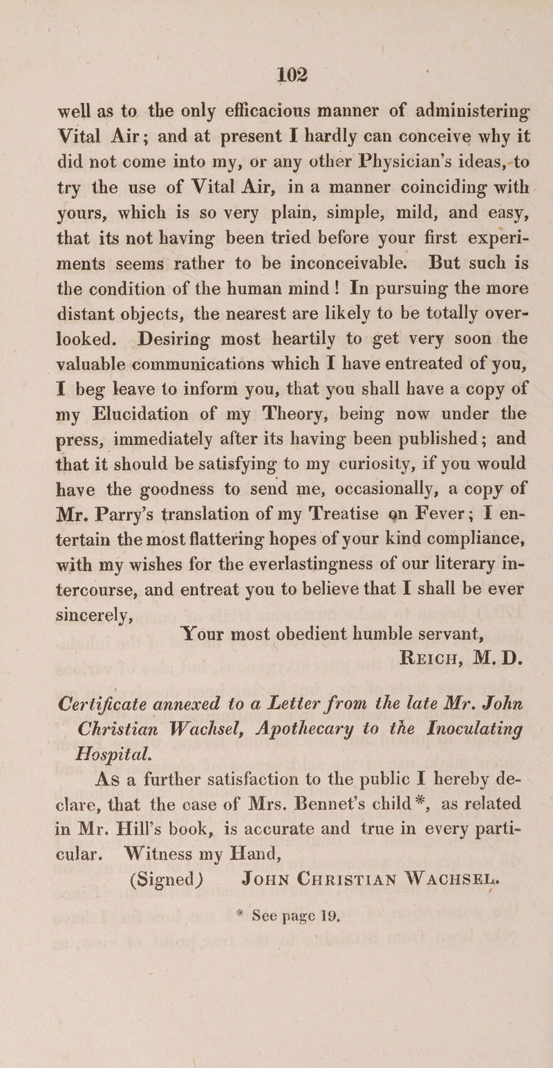 well as to the only efficacious manner of administering Vital Air; and at present I hardly can conceive why it did not come into my, or any other Physician’s ideas, to try the use of Vital Air, in a manner coinciding with yours, which is so very plain, simple, mild, and easy, that its not having been tried before your first experi- 9 ments seems rather to be inconceivable. But such is the condition of the human mind ! In pursuing the more distant objects, the nearest are likely to be totally over¬ looked. Desiring most heartily to get very soon the valuable communications which I have entreated of you, I beg leave to inform you, that you shall have a copy of my Elucidation of my Theory, being now under the press, immediately after its having been published; and that it should be satisfying to my curiosity, if you would have the goodness to send me, occasionally, a copy of Mr. Parry’s translation of my Treatise on Fever; I en¬ tertain the most flattering hopes of your kind compliance, with my wishes for the everlastingness of our literary in¬ tercourse, and entreat you to believe that I shall be ever sincerely, Your most obedient humble servant, Reich, M. D. 4 Certificate annexed to a Letter from the late Mr. John Christian Wachsel, Apothecary to the Inoculating Hospital. As a further satisfaction to the public I hereby de¬ clare, that the case of Mrs. Bennet’s child*, as related in Mr. Hill’s book, is accurate and true in every parti¬ cular. Witness my Hand, (Signed,) John Christian Wachsel. * See page 19.