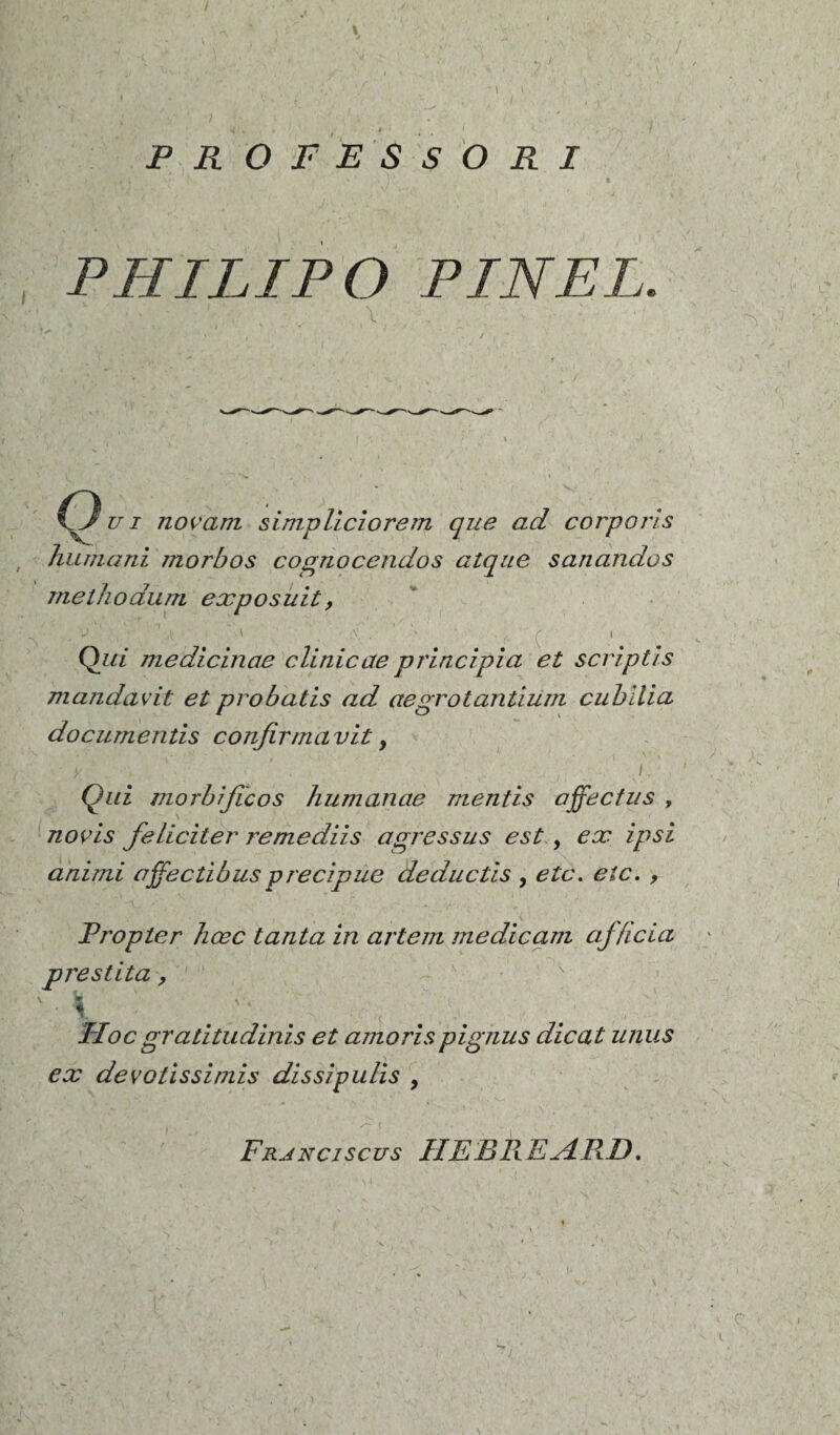 * , ' # - # • < <». , ov f PROFESSORI PHILIP O PINEL. I O Z71 novani simpliciorem que ad corporis humant morbos cognocendos atque sanandos methodum exposait, '\ . ( j- i Qui medicinae clinicae principia et script!s mandavit et probatis ad aegrotantium cubllia documentis confirrnavit, y , I. Qui morbijicos humanae mentis affectas , novis féliciter remediis agressus est , ex ipsi animi affectibusprecipae deductis , etc. etc. , Vropter hœc tanta in artem medicam afhcia prestita, ' \ Hoc gratitudinis et amorispignus dicat unus ex devotissiniis dissigulis , Frjnciscus HESREHRD.